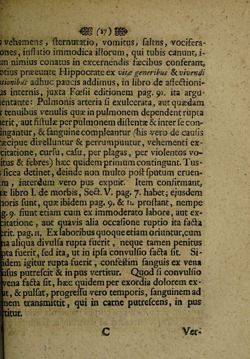 (V) ; velbsmens, fternutatio, vomitus, faltos, vocifera ones, inflatio immodica illorum, qui tubis canunt, i- :m nimius conatus in excernendis faecibus conferarrt, otius praeeunte Hippocrateex vbt<s generibus & vivendl nmibils adhuc paucis addimus, in libro de affe&iorsi- as internis, juxta Foefii editionetn pag. 91. ita argu- lentante: Pulmonis arteria fi exulcerata., aut qugsdam c tenuibus venulis quae in pulmonetn dependent rupta lerit ,aut fiftulx per puimonem diftentse & inter fe con- ingantur, & fanguine compleantur ('bis -vero de caufis :secipue diyeliuntur & perrumpuntur, vehementi ex- citatione, curfu, cafu, per plagas, per violentos vo- itus & febres) hxc quidem prirnum contingent. Tus - ficca detinet, deinde non rauko poft fputum cruen- m, interdum vero pus expuit. Item confirmant, fae libro I. de morbis, Seel. V. pag. ~[. habet; ejusdem aorisfunt, quae ibidem pag. 9. & n. proftant, nempe g.9. fiunt etiam cum ex immoderato labors, aut ex- :itatione, aut quavis alia occafione ruptio ita facia erit. pag. n. Ex laboribus quoque etiam oriuntur.cum na aliqua divulfa rupta fuerit, neque tamen penitus )ta fuerit , fed ita4 ut in ipfa convulfio fafta fit. Si- idem igitur rupta fuerit, confeftim fanguis ex vena ifus putrefcit & in pus vertitur. Quod ii convulfio vena fadta fit, hsec quidem per exordia dolorem ex¬ it, &pulfat, progreflu vero temporis, fanguinem ad nem cransmittit, qui in carne putrefcens, in pus titur.