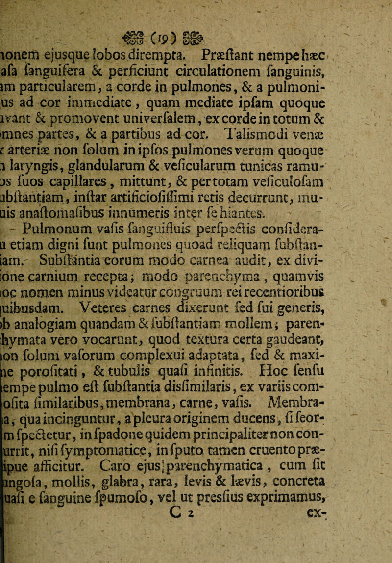 <88-Os>) lonem ejusque lobos dirempta. Prxftant nempehsc a fa fanguifera & perficiunt circulationem fanguinis, im particularem, a corde in pulmones, & a pulmoni- us ad cor immediate, quara mediate ipfam quoque lvant & promovent univerfalem, ex corde in totum & mines partes, & a partibus ad cor. Talismodi venae c arterix non folucn inipfos pulmones verum quoque a laryngis, glandularum & veficularum tunicas ramu- as i'uos capillares, mittunt, & per totam veficulofam ubftantiam, inftar artiliciofiilimi retis decurrunt, mu¬ nis anaftomafibus innumeris inter fehiantes. Pulmonum vafis fanguifluis perfpedtis confidera- netiam digni font pulmones quoad reliquam fobftan- iam.' Subftantia eorum mo do carnea audit, ex divi- ione carnium recepta; modo parenchyma , quamvis ioc nomen minus videatur congruum rei recentioribus [uibusdam. Veteres carnes dixerunt fed foi generis, >b analogiam quandam & fobilantiam moliem; paren- Ihymata vero vocarunt, quod textura certa gaudeant, ion folum vaforum complexui adaptata, fed & maxi- ae porofitati, & tubuiis quad infinitis. Hoc fenfo iempe pulmo eft fobftantia disfimilaris, ex variis com- ofita fimilaribus, membrana, came, vafis. Membra- ia,' quaincinguntur , a pleura originem ducens, fi feor- m fpefletur, in fpadone quidem principaliter non con- urrit, nifi fymptomatice, infputo tamen cruento prae- ipue afficitur. Caro ejus j parenchymatica , cum fit mgola, mollis, glabra, rara, levis & Is vis, concreta uafi e fanguine fpumofo, vel ut presfius exprimamus,