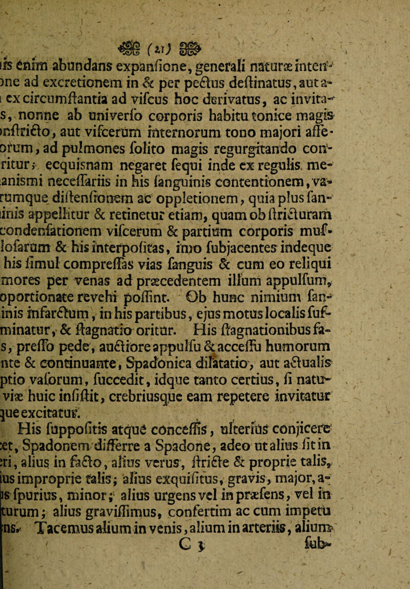 J (v) ife enim abundans expanficne, general! naturae interf-' )ne ad excretionem in & per pe<Sus deftinatus, aut a- i cx circumftantia ad vifcus hoc derivatus, ac invita- s, nonne ab univerfo corporis habitu tonice magis >nflri£lo, aut vifcerum internorum tono majori afle- ofum, ad pulmones folito magis regurgitando con- ritur,- ecquisnam negaret fequi inde ex regulis me- anismi neceffarhs in his languinis contentionem, va« rumque_ difienfionem ac oppletionem, quia plus fan- inis appelhtur & retinetur etiam, quam ob firi£luram condenfationem vifcerum & partium corporis muf* iofarum & his interpofitas, into fubjacentes indeque his iimul compreffas vias fanguis & cum eo reliqui mores per venas ad prsecedentem ilium appulfum, oportionate revehi poffint. Ob hunc nimium fan- inis mfarftum, in his partibus, ejus motus localis fuf- minatur, & ftagnatk* oritur. His ftagnationibus fa- s, preflb pede, auflioreappulfu&acceffu humorum nte & eoncinuante, Spadoniea dilatarioy aut a-Stualis ptio vaibrum, fuccedit, idque tanto certius, ii nati> viae huic infiftit, crebriusque earn repetere invitatur jue excitatuf. His fuppoiitis atquC conceits, ulterius conjicere :et, Spadonem differre a Spadone , adeout alius fit in :ri, alius in ft&o, altos verus, ilrifle & proprie talis, ius improprie talis; alius exquififus, gravis, major, a- is fpurius, minor; alius urgensvel inpraefens, vel in turum; alius graviffimus, confertim ac cum impetu ns* Tacemus alium in vcnis, alium in arteriis, alium> ' C i > fob**