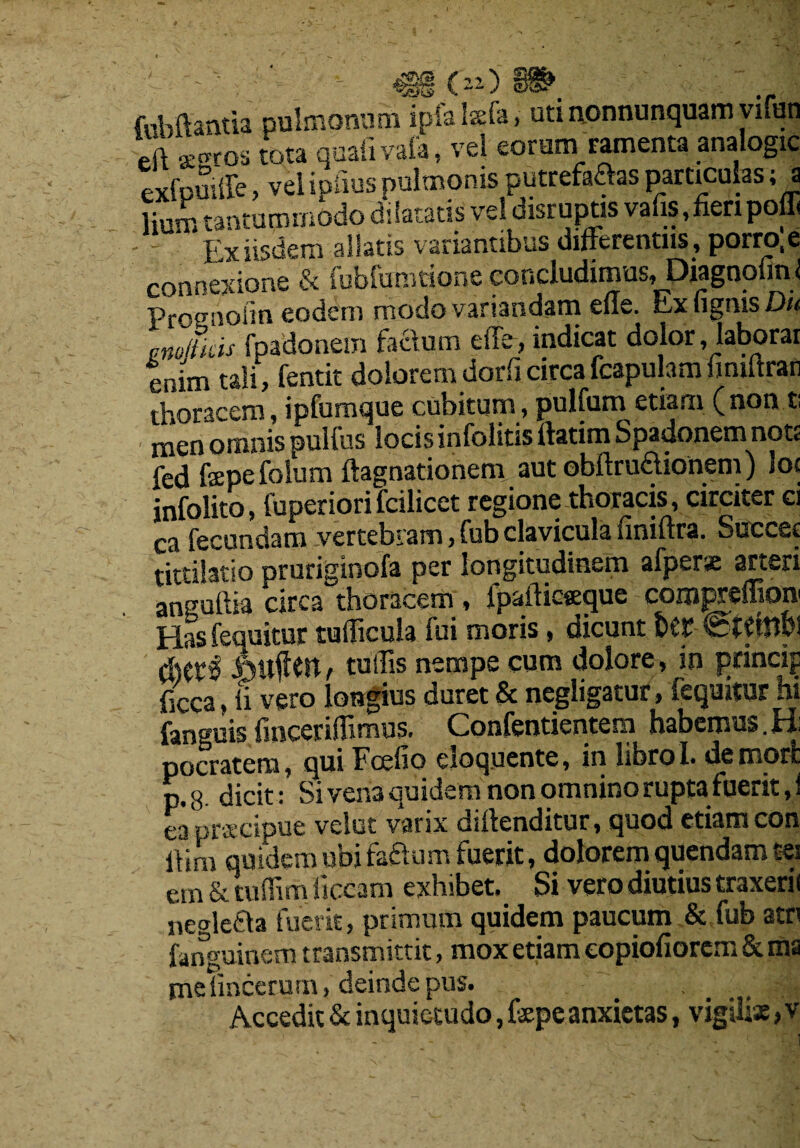 OO fubftantia pulmonum ipialsefa, uti nonnunquam \ ifun eft jBgros tota quail vaia, vel eorurn ramenta analogic Lfpuiffe, vel ipiius pulmonis putrefies particulas; a lium tanrummodo dilatatis vel disrupts vafis, fieri poffi - Exiisdem allatis variantibus differently, porro.e connexione & Tubfumrione concludimus, Diagnofinl Prognolin eodem modovariandam eue. Lx (ignis Du pno/lkis fpadonem factum effe, indicat dolor , laborar enim tali, fentit dolorem dorficircafcapulamfimftran thoraccm, ipfumque cubitum, pulfum etiam (non t; men omnis pullus locis infolitis uatim Spadonem not? fed fepefolum ftagnationem aut obftru£honem) lot infolito, fuperiori fcilicet regione thoracis, circiter ci Ca fecundam vertebram, fub clavicula finiftra. Succec tittilatio pruriginofa per longitudinem afperx arteri anguftia circa thoracem, fpafticseque compreffioiv Has fequitur tufficula fui moris, dicunt ter etCtnbl Jottfm, tuffis nempe cum dolore, sn princip ficca, ii vero longius duret & negligatur, fequitur hi fanguis fmcerifiimus. Confentientem habemus.H: pocratem, qui Foefio eloqucnte, in librol. de mort ptg fticit: Si vena quidem non omnino rupta fuerit, i ea proecipue vclut varix dirtenditur, quod etiam con ftim quidem ubifa&um fuerit, dolorem quendam tei em & tuffim ficcam exhibet, Si vero diutius traxerii neale£la fuerit, primum quidem paucum & fub attf fanguinera transmittit, mox etiam eopiofiorem & ms me iinccrum, deinde pus. (