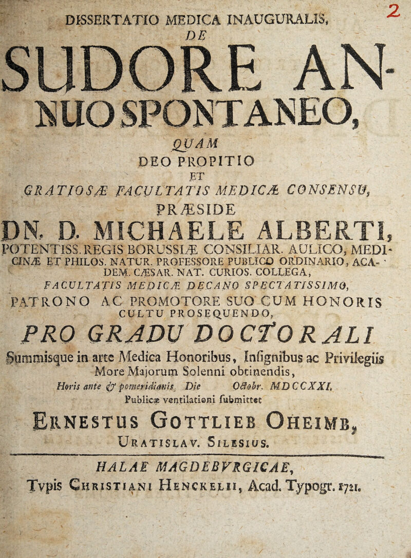 DISSERTATIO MEDICA INAUGURALIS» DE TAM DEO PROPITIO . | - ■ . 7 > ' ET - ~ GRATIOSM FACULTATIS MEDICA CONSENSU, PRAESIDE DN, D, MICHAELE ALBERTI, POTENTISS. REGIS BORUSSIEE CONSILIAR. AULICO, MEDI* CINAj ET PHILOS. NATUR. PROFESSORE PUBLICO ORDINARIO, ACA- ' DEM. C/ESAR. NAT. CURIOS. COLLEGA, FACULTATIS MEDICA! DECANO SPECTATISSIMO, PATRONO AC PRO MOTORE SUO'CUM HONORIS CULTU PROSEQUENDO, PRO GRADU DOCfORALI Summisque in arte Medica Honoribus, Infignilbus ac Privilegiis More Majorum Solenni obtinendis, Horis ante & pomeridianis. Die Ccfohr, MDCCXXL Public* ventilati©ni fubmittet Ernestus Gottlieb Oheimb, Uratislav. Silisius. ‘H ,rl,**1r r nr i ---r - i .imi ii.ifc..—! m ~ ~ - ~l T |- l ' 11 rn 1 ,n ' ■■ , HALAE MAGDEBVRGICAE, Typis Christiani H S n c k e l n, Acad, Typogr. 1721.