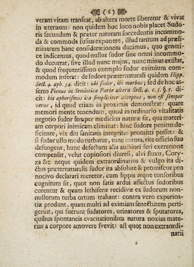 veram vitam tranfeat, ab altera morte liberetur & vivat in aeternum: non quidem hoc loco nobis placet oudo- s:is fecundum & praeter naturam fuccedentis incommo¬ da & commoda fufiusexponere, illud tantum adprscli- minarem hanc eonfideratione® ducimus, quo geneti¬ ce indicemus, quod nullus fodor line ornni incommo¬ do decurrat, live illud nunc majus, nunc minus exiitat, & quod frequentidimo exempto fodor eximium com- modum inferat: defudoreprastcrnaturali quidem Hippo SeS. 4. aph. 34. dicit: ubi /uder, ibi morbus; feddehocas- ferto Fienus in Serniotica Parie altera Se&, c. ■]. §• 5* di¬ cit: ht& aphorifmus ita J,impliciter acceptus , non efi jentpetr verus , id quod etiam in proximis demonftrat: quare memori mente tenendum, quod in ordinario vitalitatis negotio fudor fena per medicina natura Iit, qua materi¬ am corpori inimicam eliminat: hinc fudore penitus de¬ ficiente, vix diu fanitat-is integritas promitti poliet? & ii fudor ullo modo turbatur, tunc r «tura, rite officio fuo defungens, hunc defe&um alia auctiori feri exeretione compeufat, velut copiofiori diureli, alvi fluxu, Cory¬ za &c. neque quidem extraordinarius & vulgo ita di¬ rius prscternaturalis fodor ita abfolute & promifcue pro nocivo declarari meretur, cum lippis atque tqnforibus cognitum Iit, quot non fatis ardui affectus fudoribus curentur & quam lethifera recidivae ex ludorum non¬ nullorum turba ortum trahant: contra vero experien¬ tiae produnt, quam multi ad eximiam fene&utem perti- gerint, qui fuerant fudatores, urinatores & fputatores, quibus fpontaneis evacuationibus natura noxias mate¬ rias a corpore apio vere fvevit? aft quot nonextraordi- ... V narii