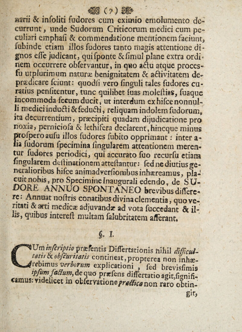 t v.(?) . r. Harii & infoliti fudores cum eximio emolumento de currunt, unde Sudorum Criticorum medici cum pe¬ culiari cmpbaii & commendatione mentionem faciunt, fubinde etiam illos fudores tanto riiagis attentione.di¬ gnos effe judicant, quifponte &iimu! plane extra ordi« nem occurrere obfervantur, in quo aau atque proces- fu ctplurimum naturae benignitatem & adHvicatem de- praedicare fciunt: quodli vero Unguli tales fudores cu¬ ratius penlitentur, tunc quilibet fuas moleftiis, fuaque incommoda fecum ducit, ut interdum exhifce nonnul¬ li mediciindu61i&fedu£H,- reliquam indolem fudorum* ita decurrentium, praecipit! quadam dijudicatione pro noxia, perniciofa & fethifera declarent,hincque minus profpero aufu illos fudores fubito opprimant: inter a- lia ludorum fpecimina lingularem attentionem merea¬ tur fudores periodici, qui accurato fuo recurfsi etiam angularem dcliinationern atteflantur: fed ne diutius ge¬ neralioribus bifce animadverflonibus inhaereamus, pia» coit nobis, pro SpecimineInaugorali edendo» de SU¬ DORE ANNUO SPONTANEO brevibus differe- re. Annuat noftris conatibus divina clementia, quo ve¬ ritati & arti medicae adjuvandae ad vota fuccedant il¬ lis, quibus intereft multam falabritatem afferant* $♦ I CUminjtripthpr&kmh Differtationis nihil difficul- Wisce obfeumms contineat,propterea non inhse- rebimus verborum explicationi , fed brevisfimis tpjmfaiium, de quo prxfens differtatio agitfipnifi- camus: videhcet m oblervatione/^fenon raro obtin-