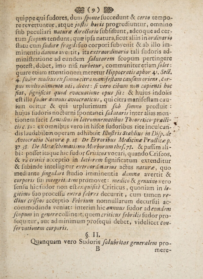 quippe qui fudores, dum $>ef#<?fuccedunt & certo tempo¬ re revertuntur, atque jufiis heris progrediuntur, omnino fub peculiari natur# dire&orio fubfiftunt, adeoque ad cer¬ tum fcopim tendunt ; quseipfa natura,ficut alias in ordinari® ftatu oixwfudore fragihixxo corpori fubyenit &ab illo im¬ minentia damna aves tit f ita extraordinaria tali fu doris ad- miniftratione ad eundem, falntarem fcopum pertingere poteft,debet, imo nili turbetur, communiteretiam/liet: quare etiam attentionem meretur Hippocratis aphor 4», Sed, 4. [udor multus exfommeitm maniJe jiam caufam oriens, Cor¬ pus multo alimento uti, decet \ (i vero cibum non capienti hoc fiat, figmficat quod evacuatione opus Jit: & hujus indolis eft ille (udor annuus aviocratkus, qui citra manifeftam cau ¬ tam oritur & qui utplurimum fub fonino profluit : hujus fudoris nocturni fpontanei [flutaris inter alias men¬ tionem facit Lenttliusin latromnematibus Theoretko-pradi-'% cisc. So‘- ex omnibus vero in hifce fudoribus rite inculcati- ?;• dis laudabilem operam adhibuit lUuJlris Stahlius m Dijp. de fi 'Avtocratia Natur# p. zg De Erroribus Medicina V radie sep. 37.jg. DeMetafchematismoMorborumthef.yg, &paffimali¬ bi-: pollet itaque hic fudor Criticus vocari, quando Crifeos, ik tS critici acceptio in latiorem fignifkatum extenditur & fubinde inteliigitur extraordinarius arifus natura, quo mediante Jingulari ftudio imminentia damna avertit & corporis fui integritatem promovet: medico & genuino vero fenfu hic fudor non ex qui fit e Criticus, quoniam in le¬ gitimo fuo proceflu extra febres decurrit» cum tamen re- dius crifeos acceptio Febrium nonnullarum decurfui ac¬ commodanda veniat: i nterim hic annuus fudor ad eundem fcopum in genere coli ineat, quem criticus febrilis fudor pro- iequrtur, aut ad minimum profequi debet, videlicet con- fervatimem carparis. §• n. „ ; ' • ■ Quanquam vero Sudoris falubritas generalem pro- S mere» e