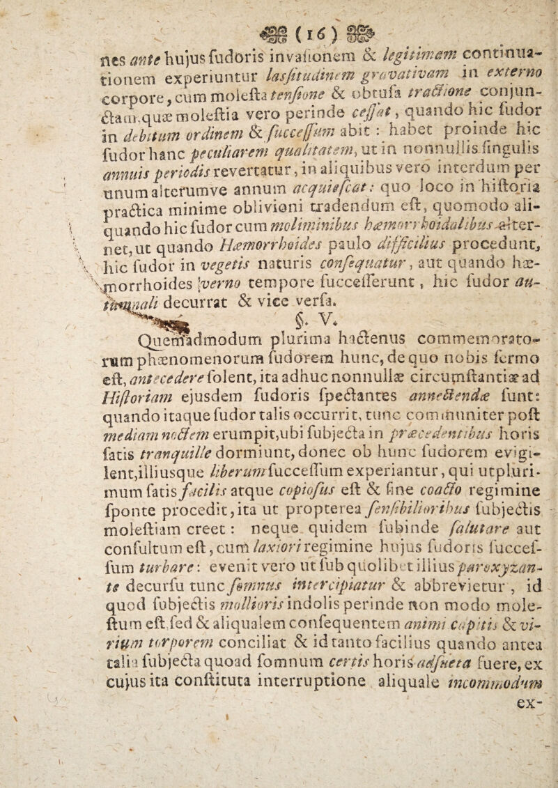 {16) nes ante hujus fudoris invafionem & legitimam continua¬ tionem experiuntur lasfitudincm gmvativam in externo corpore,cum moieftatenfione & obtufa tractione conjun¬ ctam quae moleftia vero perinde ce/at, quando hic ludor in debitum ordinem kfuuejfum abithabet proinde hic fudor hanc peculiarent qualitatem-,ut m nonnuiuslingulis annuis periodis revertatur, in aliquibus vero interdum per tmumaiterumve annum acquitfcatquo loco m hiftoria pra&ica minime oblivioni tradendum eft, quomodo ali¬ enando hic fudor cum moliminibus kamorrkoidalibus^tQt- neout quando Haemorrhoides paulo difficilius procedunt, hic fudor in vegetis naturis conjequatur, aut quando hae¬ morrhoides [verno tempore fucceiferunt, hic fudor au- titmiali decurrat & vice verte. -' §. V4_ Quemadmodum plurima harienus commeinorato- rwm pheenomenorura fudorem hunc, de quo nobis fermo zfk, antecedere (olent, ita adhuc nonnullae cireumftantiaead Hiftoriam ejusdem fudoris fpe&antes annettendee funt: quando itaque fudor talis occurrit, tunc com muniter poft mediam nodem erumpit,ubi fubje&a in praecedentibus horis fatis tranquille dormiunt, donec ob hunc fudorem evigi¬ lent, illiusque liber umiucadWim experiantur, qui utpl.uri- inum faus facilis atque copiofus eft & fine eoa do regimine fponte procedit,ita ut propterea fenfibiliorihus tubjectis moleftiam creet: neque quidem fubinde [alutare aut confultum eft, cum laxiori regimine hujus fudoris fuccef- fum turbare: evenit vero ut fub quolibet illiusparoxjzan- te decurfu tunc fontnus intercipiatur & abbrevietur , id quod fubjectis mollioris indolis perinde non modo mole- ftum eft.fed & aliqualetn confequentem animi capitis & vi¬ rium torporem conciliat & id tanto facilius quando antea talia fubjeria quoad fomitum certis horis adfueta fuere, ex cujus ita conftkuta interruptione aliquale incommodum