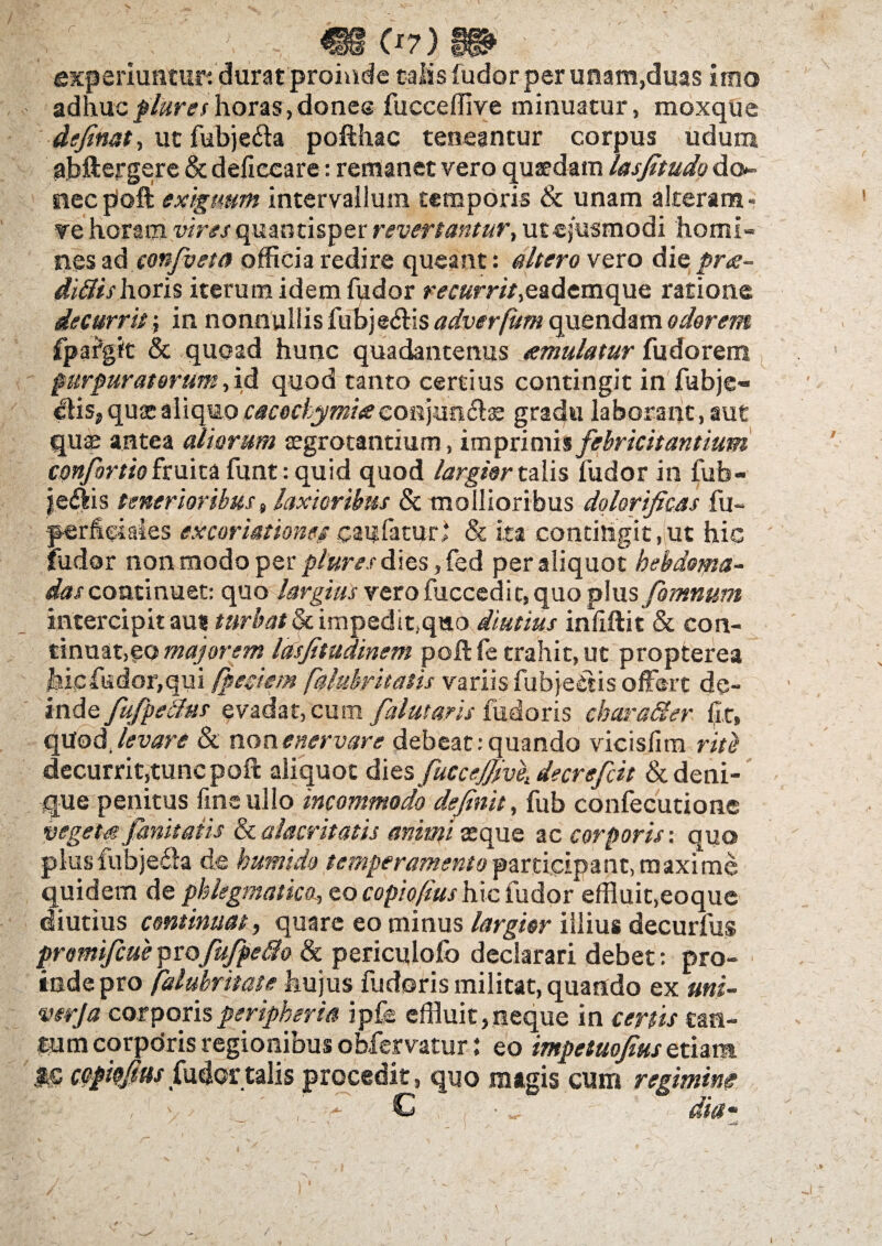 rf J, «c*7> w experiuntur: durat proinde talis fudor per unam,duas imo adhuc flares horas, dones fucceffive minuatur, moxque definat, ut fubje&a pofthac teneantur corpus udum abftergere & deficcare: remanet vero quaedam lasfitudo do*- siecpoft exiguum intervallum temporis & unam alteram - ve horam vires quantisper revertantur, ut ejusmodi homi¬ nes ad confiet® officia redire queant: altero vexo die pro¬ ditiis horis iterum idem fudor m»m'/,eademque ratione decurrit; in nonnullis fubjeriis adverfum quendam odorem fpafgit & quoad hunc quadantenus temulatur fudorem purpuratorum,id quod tanto certius contingit in fubje- elisjqua:aliquo caco&ymiacoidpm&is gradu laborant, aut quae antea aliarum aegrotantium, imprimis febricitantium confortio fcmtb funt: quid quod largior talis fudor in fub- je&is tenerioribus«laxioribus & mollioribus dqlorificas fu- per hei ales cxcori&tiome caif fatur ‘ & ita contingit, ut hic fudor non modo per plure s dies, fed per aliquot hebdoma¬ das continuet: quo largius vero fuccedit, quo plus fomnum intercipit au* turbat & impedit,quo diutius infiftit & con¬ tinuat,eo majorem lasfitudinem pofHe trahit, ut propterea hic fu dor, qui fpesiem falubyitatis variis fubjedis offert de- inde fuffidus evadar, cum falutaris fudoris charader fit, qUod levare & non enervare debeat: quando vicisfim rite decurrit,tunc poft aliquot dies fuccejjmi decrefcit & deni¬ que penitus fine ullo incommodo definit, fub confecutione vegeta findatis & alacritatis animi aeque ac corporis: quo plusfubjefia de humido temperamento participant, maxime quidem de phlegmatica, eo copiofiushic fudor effluit,eoque diutius continuat, quare eo minus largior illius decurfus promifcueprofufpe&o & periculofo declarari debet: pro¬ inde pro falubritate hujus fudoris militat, quando ex uni- verja corporisperipheria ipfe effluit,neque in certis can¬ tum corporis regionibus obfervatur: eo impetuofius etiam copkfins fudcr talis procedit, quo magis cum regimine , v C • ... dia- s r
