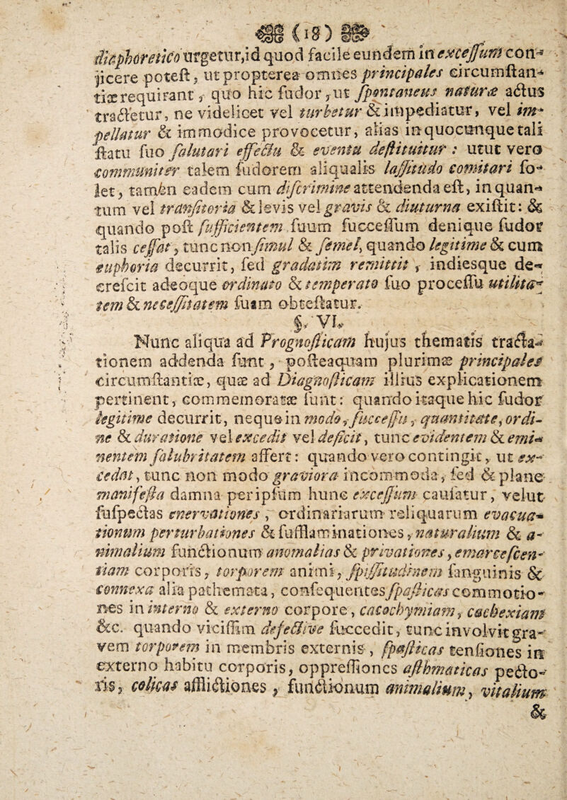 ri: /« / i i$) Sf§t' HUpbdretiCoxf?getur,idquod facile eundem inexcejfum con- •jicere .poteft, utpropterea omnes principales eircumftan* tixrequirant, quo hic fodor,ut Jponmiem natura a&us tradetur, ne videlicet vel turbetur & impediatur> vel im* Dellatur ct immodice provocetur, alias inquocunquetali Iftatu fuo falutari effe&u & eventu defUtuitut: utut vero communiter talem foderem aliqualis laj/itudo comitari fb- let, tam&n eadem cum difcrimine attendenda efo, inquan*» tum vel tmnjitoria & levis vel gravis & diuturna exiftit: & quando pofi; [afficientem fourn fucceCum denique fodor talis ceffiat, tunc nowfimul & femel, quando legitime & cum eupkoria decurrit, fed gradanm remittit, indiesque de« crefcit adeoque ordinato & temperato luo proceffu utilita* temh.necsffhatem Tuam obtelhtur. / ' ■ §/Vh ; v ' ^v Nunc aliqua ad Prognofticam hujus thematis tradla^ tionem addenda fotit, poileaquam plurimas principaleJ circumfoantix, quce ad Diagnofticam illius explicationem pertinent, commemoratae font: quando itaque hic fodor legitime decurrit, neque in mode, fuce effit, quantitate, ordi¬ ne £c Juratione vel excedit ve) deficit, tunc evidentem tkemi* nentem falubritatem affert: quando vero contingit, ut ##-• cedat, tunc non modo graviora incommoda, fed & plane- manifefta damna periplum hunc exceffium camatur, velut- fofpeclas enervationes , ordinariarum- reliquarum evacua* mnwn perturbationes & fufflaminationes >• naturalium & a~ nimalium funchoaum anomalias & privationes, emarce[cen- fiam corporis, torporem animi, fptjjhudhem fanguinis- & connexa alia pathemata, confequentesfpajlicas commotio - nes in interno & externo corpore, cacochyrniam, cachexiam &c.- quando viciffim defe&ive foccedit, tunc involvit gra¬ vem torporem in membris externis , fpaftkas tenfiones in externo habitu corporis, opprehioncs aflhmaticas pedo¬ ris, colicas alllicliones, fundUonum animalium, vitalium