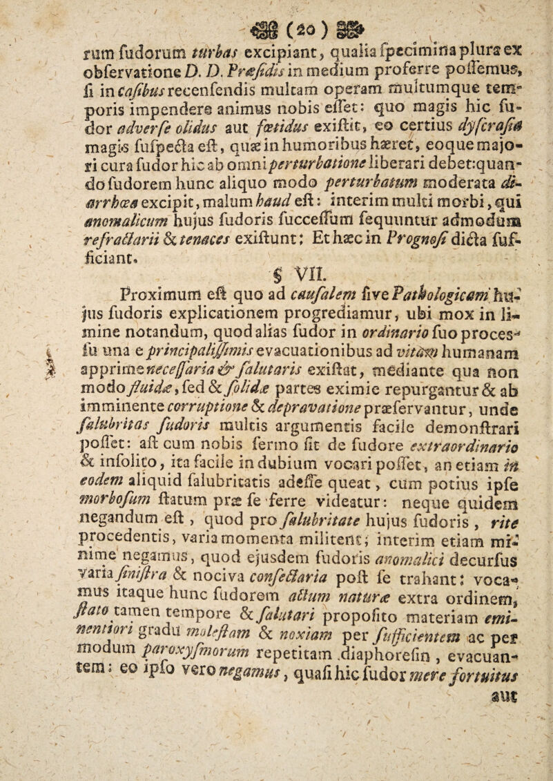 \ / >■ . «8(««)§g» . rum fudorum turbas excipiant, quaiia ipecimina plura ex obfervatione D. D. Prefdis in medium proferre pollemus, ii in Cafibttsrecenfendis multam opefam multumque tem¬ poris impendere animus nobis enet: quo magis hic fu» dor adverfe olidus aut foetidus exiftit» eo certius dyfcraft4 magi.s fufpe&aeft, quae in humoribus haeret, eoque majo¬ ri cura fudor hic ab omni perturbatione liberari debet:quan- dofudoremhunc aliquo modo perturbatum moderata di¬ arrhoea excipit, malum haud eft: interim muki morbi, qui anomaliam hujus fudoris fucceffum fequuntur admodum refratlarii & tenaces exiftunt: Et haec in Prognojidi&a fuf- ficiant. ■$ VII. Proximum e ii quo ad caufalem {ive Pathologicam'hn- jus fudoris explicationem progrediamur, ubi mox in li¬ mine notandum, quod alias fudor in ordinario fuo proces** fu una e principaliffmisevacuationibus ad vittirti humanam apprime neceffaria & falutaris exiftat, mediante qua non modo fluid#, fed tkfolidde partes eximie repurgantur & ab imminente corruptione & depravatione praefervantur, unde falubritas fudoris multis argumentis facile demonftrari pollet: aft cum nobis ienno iit de fudore extraordinario & infolito, ita facile in dubium vocari pollet, an etiam in eodem aliquid falubritatis adelfe queat, cum potius ipfe morbofum ftatum pns fe ferre videatur: neque quidem negandum efl:, quod pro falubritate hujus fudoris , rite procedentis, varia momenta militent; interim etiam mi¬ nime negamus, quod ejusdem fudoris anomalici decurfus variafinifira & nociva confettaria poli fe trahant: voca- mus itaque hunc fudorem alium natur# extra ordinem, JiatoumQn tempore fkfalutari propofito materiam emi- nenttori gradu moleftam & noxiam per fuffcientem ac pef modum paroxyfmorum repetitam .diaphorelin , evacuan¬ tem; eo jpio vero negamus, quafi hic fudor mere fortuitus ' ’ , 1 aut t