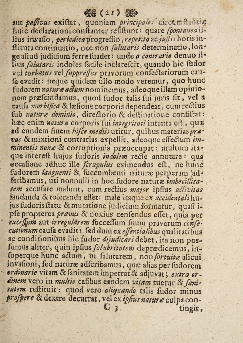 468 ) m aut pafftvus exiftat, quoniam principale/ cijrcemftaasi* ' huic declarationi coniianter reufiunt: quare fpontaneail¬ lius irurafio, periodicaprogreffio, repetitazcjufiis horis in- ftituta continuatio, nec non falutaris determinatio, Ion* ge aliud judicium ferre fuadet: unde a contrario denuo il¬ lius falutaris indoles facile inclarefcit, quando hic fudor vel turbatus v&lfupprejfus pravorum confechriorum cau- fa evadit: neque quidem ullo modo veremur, quo hunc fudorem naturosaclum nominemus, adeoque illam opinio¬ nem praefcindamus, quod fudor talis fui juris fit, vet a caufa morbifica &lsefione corporis dependeat, cumreclius fub natura dominio, diredtorlo & deftinatione confiftat: hic enim natura corporis fui integritati intenta eft , quse ad eundem finem bifce mediis utitur, quibus materias pra¬ vas & mixtioni contrarias expellit, adeoque effedlum im- minentis noxa & corruptionis pfioccupat: multum ita¬ que i liter eft hujus fudoris indolem re£fe annotare: qua ©ccafione adhuc ili e Jcrupulus eximendus eft, ne hunc fudorem languenti & fuccumbenti naturae perperam fad- feribamus, uti nonnulli in hoc fudore naturi imbecillitas tem accufare malunt, cum re&ius mejor ipfius activitas laudanda & toleranda effet: male itaque ex accidentali hu¬ jus fudoris ftatu & mutatione judicium formatur, quali i- pfeproptereapravus & noxius cenfendus effet, quia per excejjpm aut irregularem fbcceffum fuum pravarum confe? cutimumcaufa evadit ; fsd dum exejfentialibus qualitatibus ac conditionibus hic fudor dijudicari debet, Ita non pos- fumus aliter, quiri ipfius falubritatetn deprsdicemus, in- fuperque hunc afium, ut falutarem, non fortuita: alicui invafioni, fed naturae adfcribamus, quae alias per fudorem wdinarie vitam & fanitafem impetrat & adjuvat; extra or¬ dinem vero in multis cafibus Candem vitam tuetur & fanb tat em reftituit: quod vero aliquando talis fudor minus profpere & dextre decurrat, vel ex ipfius natur te culpa con- ' C j,. ' tingit,