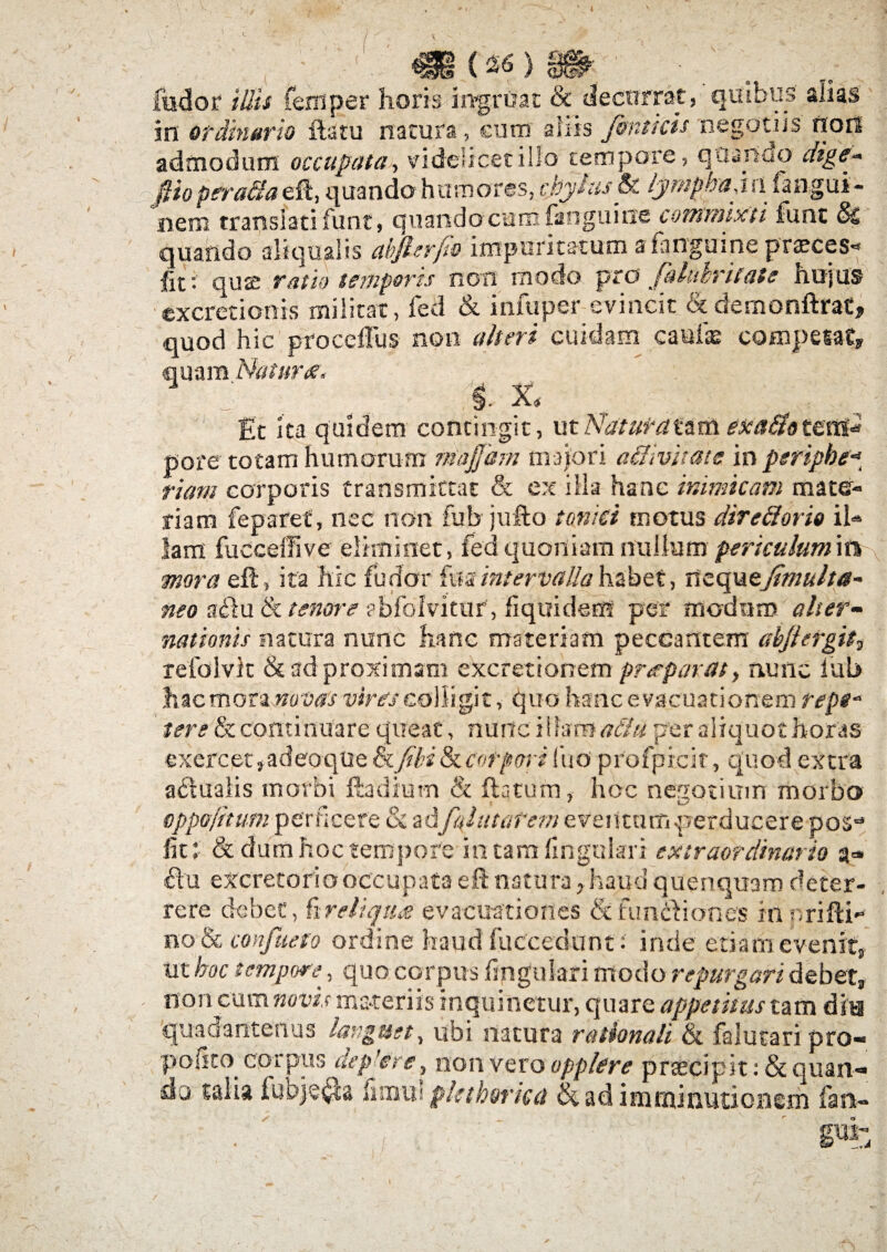 '< ■ («6 } . . fodor illis feni per horis ingruat & decurrat, quibus alias in ordinario ita tu natura, cum aliis finticis negotiis non admodum occupata, videlicet illo tempore, quando dige* fiiopera&a eft, quando humores, cjjylusSc lympha \ fi (angui - nem translati funt, quando cum fan gu i ne commixti fune §2 quando ali qualis abjlerfio impuritatum afangmne praeces- Iit- qu<£ ratio temperes non modo pro Jalukrilate hujus excretionis militat, fed & infuper evincit cxdemonftrat, quod hic procefliis non alteri cuidam caufae competat, quam Natura, A £t ita quidem contingit, utNaiui-atamexa&otets* «ore totam humorum niajjam majori affivitate in peripbe- riam corporis transmittat & ex illa hanc inimicam mate¬ riam reparet, nec non fub jufto tonki motus direfforio ih Jam fucceffive eliminet, fed quoniam nullum periculum ira mora eft, ita hic fodor fua intervalla habet, nzquejimulta- neo actu & tenore abfolvitur, fiquidem per modum alter- nationis natura nunc hanc materiam peccantem abjiergit, relblvit & ad proximam excretionem pr<rparat} nunc lub hacmora nolitis vires colligit, quo hanc evacuationem repf tere & continuare queat, nunc illam a&u per aliquot horas exercet ,adeo-que &fibs & corpori fuo profpicir, quo d extra a&uatis morbi foadium & flatum, hoc negotium morbo oppofitum perficere & ad fuhitarem eventum .perducere pos- fit: & dum hoc tempore in tara lingulari extraordinario a=» flu excretorio occupata eft natura, haud quenquam deter¬ rere debet, fi reliqua evacuationes & fundi on es in nrifti- no & confueto ordine haud fuccedunt: inde etiam evenit, ut hoc tempore^, quo corpus lingulari modo repurgari debet, non cum novis materiis inquinetur, quare appetitus tam dia quadartterius languet, ubi natura rationali & falutari pro« polito corpus aep’ere, non vero opplere praecipit :&quan« do talia fubje#a fimul pkthmea & ad imminutionem fan-