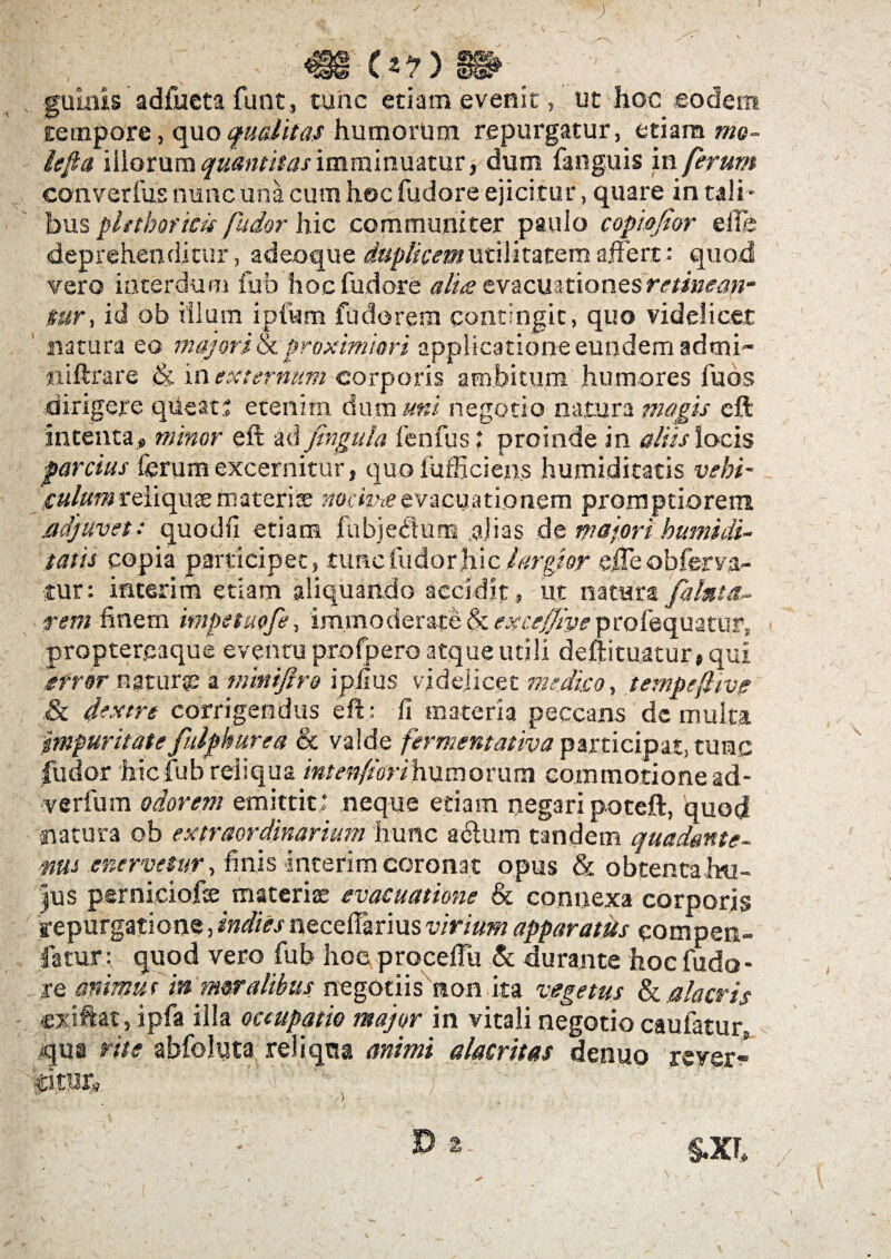 (*?) 8» gulnis adfueta funt, tunc etiam evenit , ut hoc eodem tempore, quo qualitas humorum repurgatur, etiam mo~ iefia illorum quantitas imminuatur, dum fanguis 'xw ferum converfus nunc una cum hoc fudore ejicitur, quare in tali¬ bus pltthor icis fudor hic communicer paulo copwfior effle deprehenditur, adeoque duplicem utilitatem affert: quod vero interdum fub hoc fudore aliee evacuationes retinean¬ tur, id ob illum ipfum fudorem contingit, quo videlicet natura eo majori & proximiori applicatione eundem admi- «iftrare & in externam corporis ambitura humores fuos dirigere queats etenim dum uni negotio natura magis eft intenta.» minor eft ad fingula fenfus ; proinde in aliis locis parcius ferum excernitur, quo iufficiens humiditatis vehi- 'suiumreiiqusemateri® nocimeevacuationem promptiorem .adjuvet: quodfi etiam fubje<ftum alias de majori humi di¬ tatis copia participet, .tunc ludor hic largior effle obferva- tur: interim etiam aliquando accidit , ut natura falnta- rem finem impetuofe, immoderate & eucejjiye profequatup, proptereaque eventu profpero atque utili deftituatur, qui error ngturte a-tnmifiro ipfius videlicet medico, tempefiivp & dextre corrigendus eft: fi materia peccans dc multa impuritate fulpburea & valde fermentatiya participat, tunc fudor hicfub reliqua intenfiorihumorum commotione ad- verfum odorem emittit; neque etiam negari poteft, quod natura ob extraordinarium hunc adum tandem quadante- mus enervetur, finis interim coronat opus & obtenta.hu¬ jus perniciofee materiae evacuatione & connexa corporis repurgatione, indies necefflarius virium apparatus eompen- fatur: quod vero fub hoe proceflu & durante hoc fudo¬ re animut in moralibus negotiis non ita vegetus & alacris exiftat, ipfa illa occupatio major in vitali negotio caufatur, qua rite abfoluta reliqua animi alacritas denuo rever¬ gitur» ! :q - * ' ^ r. ■ • -