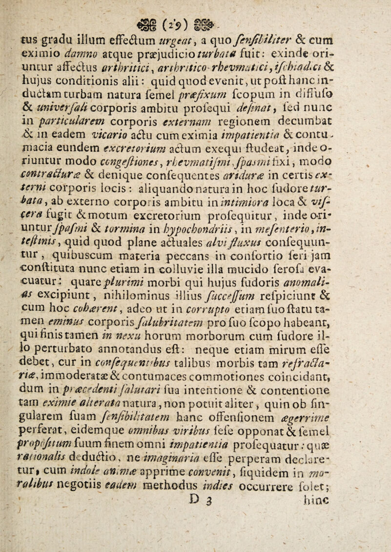 (*S>) lus gradu illum effe$um urgeat, a quo fenfibiliter dc cum eximio damno atque pra?judicio/«f^/<? fuit: exinde ori¬ untur affe&us arthritici, arthritico rkevmatici, ifdnad,ci Sc hujus conditionis alii: quid quod evenit, ut pcihhanc in¬ ductam turbam natura femel preeflxum fcopurn in diffufo & univerfali corporis ambitu profequi defm&t, led nunc in particularem corporis externam regionem decumbat &. in eadem vicario a<5lu cum eximia impatientia & contu - macia eundem excretorium actum exequi ftudeat, indeo- riuntur modo congefliones, rhevmatijnuflpasmilix i, modo contraflura & denique confequentes aridum in certis ex¬ terni corporis locis : aliquando natura in hoc ludoretur- bata, ab externo corporis ambitu in intimiora loca & vtf- cera fugit & motum excretorium profequitur, inde o-ri- untur jpafmi & tormina in hypochondriis, in mefenteriti, in- t e fimis, quid quod plane actuales alvi fluxus confequun- tur, quibuscum maceria peccans in confortio feri jam conftituta nunc etiam in colluvie illa mucido ferofi eva¬ cuatur: quare plurimi morbi qui hujus fudoris anomali¬ as excipiunt, nihilominus illius fuccejjum refpiciunt & cum hoc coharent, adeo ut in corrupto etiam luoltatu ta¬ men eminus corporis falubritatsm pro fuo fcopo habeant, qui linis tamen in nexu horum morborum cum ludore il¬ lo perturbato annotandus eft: neque etiam mirum e (Te debet, cur in confequemthus talibus morbis tam refra&a- ri&, immoderatae & contumaces commotiones coincidant, dum in pi ace denti falutari fu a intentione & contentione tam eximie alteratanatura, non potuit aliter, quin ob lin¬ gularem fuam fenfihi litat em hanc offenlionem £ gerrini e perferat, eidem que omnibus viribus fele opponat &femel propojuum fuum finem omni impatientia profequatur •• quae rationalis dedu&io, ne imaginaria eIIe perperam declare¬ tur» cum indole an,nue apprime convenitfiquidem in ralibus negotiis eadem methodus indies occurrere foiet; ■ Da hinc