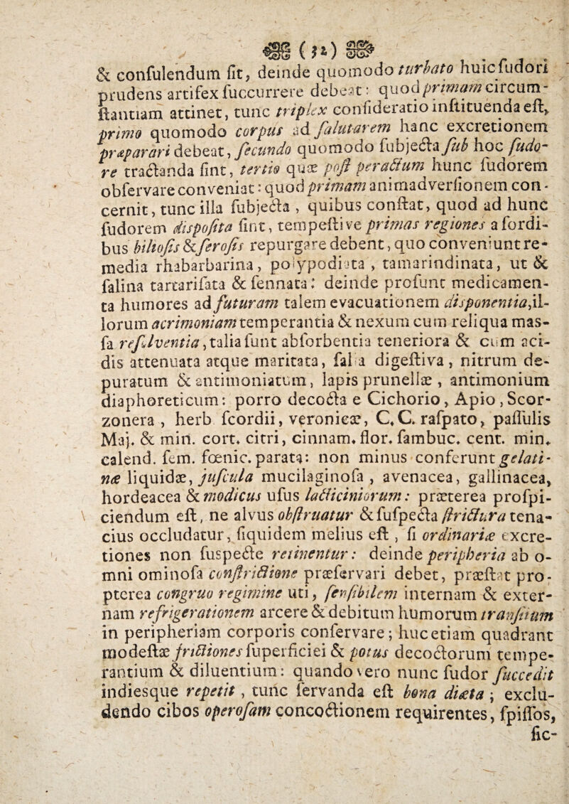 , , _00§L & confulendum fit? deinde quomodo turbato huicfudori prudens artifex fuccurrere debeat: quod primam circum- ft a utram attinet, tunc triplex eonfideratioinftituendaeft,. primo quomodo corpus ad j' ™ i » j i _. pr&Porari debeat, fecundo quomodo fubjQ&t&fkb hoc fudo~ re tradanda fint, tertis qua; pofi pe ratium hunc fudorem obfervare conveniat: quod primam anirnadveriionem con - cernit, tunc illa fubjeda , quibus conflat, quod ad hunc fudorem dispofita fint, ternpeflive primas regiones afordi- bus biltofis&ferofis repurgare debent, quo conveniunt re¬ media rhabarbarina, polypodiata , tamarindinata, ut & falina tartarifata & fennaca: deinde profunc medicamen¬ ta humores ad futuram talem evacuationem disponentia^- lorum acrimoniam temperantia & nexum cum reliqua mas- fa refAventia, taliafunt ablorbentia teneriora & cum aci¬ dis attenuata atque maritata, fal a digeftiva, nitrum de¬ puratum & antimoniatum, lapis prunellae , antimonium diaphoreticum: porro decoda e Cichorio, Apio, Scor- zonera , herb fcordii, veroniese, C.C. rafpato, pafiulis Maj. & min. cort. citri, cinnam.flor, fambuc. cent. min* calend. fem. foenic. parata: non minus conferunt gelati- n<e liquidae, jufcula mucilaginofa , avenacea, gallinacea, hordeacea & modicus ufus latiiciniorum: praeterea profpi- ciendum eft, ne alvus obftruatur & fufpeda (iritiura tena¬ cius occludatur, fiquidem melius eft , fi ordinari £ txcre- tiones non fuspede retinentur; deinde peripberia ab o- mni ominofa confiritiime praefervari debet, praeftat pro- pterea congruo regimine uti, fenfibilem internam & exter¬ nam re frigerationem arcere & debitum humorum tranjiium in peripheriam corporis confervare; huc etiam quadrant modeftae jritiionesfuperficiei & potus decoctorum tempe¬ rantium & diluentium: quando\ero nunc fudor Jfuccedit indiesque repetit, tunc fervanda eft bona di£ta; exclu¬ dendo cibos operofam concodionem requirentes, fpiflos, fic-