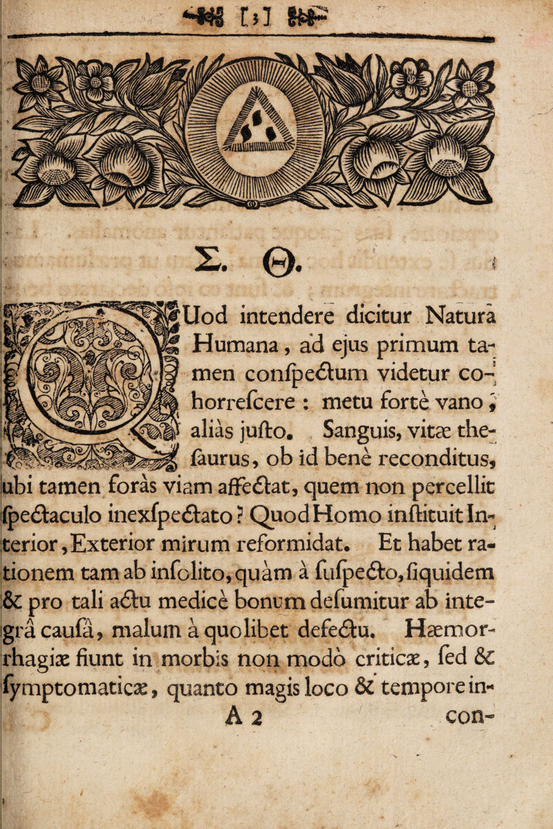 <«i tsl )# X. 0 t Uod intendere dicitur Natura Humana, ad ejus primum ta¬ men confpe&um videtur co¬ la orrelcere : metu forte vano i alias jufto. Sanguis, vitas the- faurus, ob id bene reconditus, ubi tamen foras viam affe&at, quem non percellit (pedtaculo inexfpe<5tato ? Quod Homo inftituit In¬ terior, Exterior mirum reformidat. Et habet ra¬ tionem tam ab infolito,quam a fufpe&o,fiquidem & pro tali a<5tu medice bonum defumitur ab inte¬ gra caufa, malum a quolibet defedfu. Haemor¬ rhagiae fiunt in morbis non modo criticae, fed & fymptomaticae, quanto magis loco & tempore in-