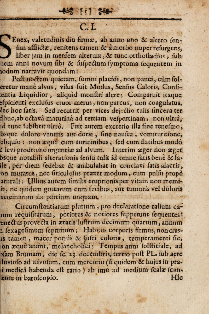 mm* i rr-nrr ~ n'»- —'-■+— ■ 1.. .. c.r. SEnex, valetudinis diu firmx, ab anno uno & altero fen- fim affinSbe, renitens tamen .& a morbo nuper refurgem, liber jam in menfem alterum, tunc orthoftadios, fub nem anni novum fibi &: fufpe&um /ymptoma fequentem in iodum narravit quondam: Poft nollem quietam, fomni placidi, non pauciVcumfol- eretur mane alvus, vifus fuit. Modus, Senfus Caloris, Confl¬ antia Liquidior , aliquid monftri alerer Compariiit itaque “fpicienti exclufus eruor merus, non parcus, non coagulatus* Jec hoc fatis. Sed recurrit per vices dejeSio talis flneera ter dhuc,ab o<ftava matutina ad tertiam vefpertinam i non ultra, ^d tunc fubftitit ultro. Fuit autem excretio illa fine tenefmo, bsque dolore ventris aut dorsi , fine naufea , vomiruritione, eliquio ; non xque cum torminibus, fed cum flatibus modo t levi prodromo urgentix ad alvum. Interim xger non xger bsque notabili afterationis fenfu tulit id omne fatis bene &c fa* ile , per diem fedebat fk ambulabat in conclavi fatis alacris, on mutatus, nec fiticulofus prxter modum, cum pulfu prope aturali: Ullius autem limilis eruptionis per vitam non memi- it, ne quidem guttarum cum fecibus, aut tumoris vel doloris xtremarom ibi partium unquam. Circo tnftantiarum plurium , pro declaratione talium ca-» jum requifitarum, potiqres notiores fu pp e tunc fequentes* ene&us prove$a in xtatis luftrum decimum quartum,annum fexagefimum feptimum ; Habitus corporis firmus, non cras- is tamen , macer potilis 6c |ufci coloris , temperamenti fie, ton xque animi, melancholici; Tempus anni folfticiaie, ad ;?fam Brumam, die fc. 25. decembris, tertio poft PL. fub aere duviofo ad nivofum, cum mercurio (fi quidem & hujus in pra* \i medica habenda eft ratio ) ab imo ad medium fcalx fcan* itente in barofeopio. Hic