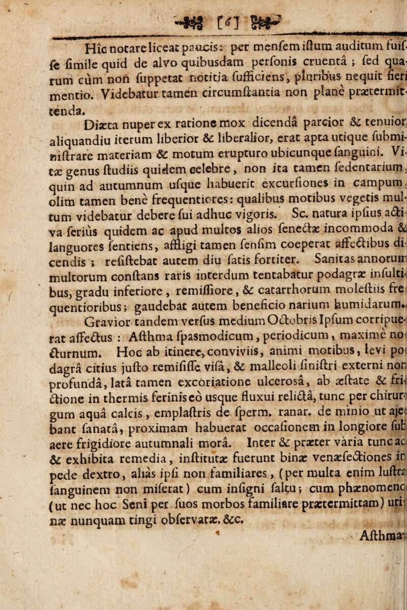 ; '«*& tn-WiP_ Hicnotareliceacpaucis: per menfemIftum auditum fuif fe fimile quid de alvo quibusdam perfonis cruenta ; fed qua* rum cum non fuppetat notitia fufficiens, pluribus nequit fieri mentio. Videbatur tamen circumdantia non plane praetermit¬ tenda. A Dixta nuper ex rationemox dicenda parcior Sc tenuior aliquandiu iterum liberior &: liberalior, erat apta utique fubmi- niftrare materiam & motum erupturo ubicunque fanguini. Vi- tx genus (ludiis quidem celebre> non ita tamen fedentarium. quin ad autumnum ufque habuerit excurfiones in campum. olim tamen bene frequentiores r qualibus motibus vegetis mul¬ tum videbatur debere fui adhuc vigoris. Sc. natura ipfius a&i va ferius quidem ac apud multos alios fenedlae incommoda & languores fenciens, affligi tamen fenfim coeperat affe&ibus di cendis i refiftebat autem diu fatis fortiter. Sanitas annorur multorum conftans raris interdum tentabatur podagrae infulci- bus, gradu inferiore , remiffiore, catarrhorum moleftiis fre quentioribus*, gaudebat autem beneficio narium bumidarum., Gravior tandem verfus medium Oclohrjslpfurncorripue-; rat affedtus : Afthtna fpasmodicum, periodicum, maxime npu diurnum. Hoc ab itinere,conviviis, animi motibus, levi poi dagra citius jufto remififle vifa, &: malleoli finiftri externi nor profunda, lata tamen excoriatione ulcerosa, ab afflate &: fri-i dtione in thermis feriniseo usque fluxui reli&a, tunc per chirur¬ gum aqua calcis, emplaftris de fperm. ranar. de minio ut aje: bant fanata, proximam habuerat occafionem in longiore fut aere frigidiore autumnali inora. Inter prxter varia tunc ac exhibita remedia, inditurae fuerunt binae venaefe&iones ir pede dextro, alias ipfi non familiares, (per mulca enim luftn fanguineni non miferat) cum infigni faltu •, cum phaenomenc (ut nec hoc Seni per fuos morbos familiare praetermittam) uri nae nunquam tingi obfervatae. &c. Adhma'