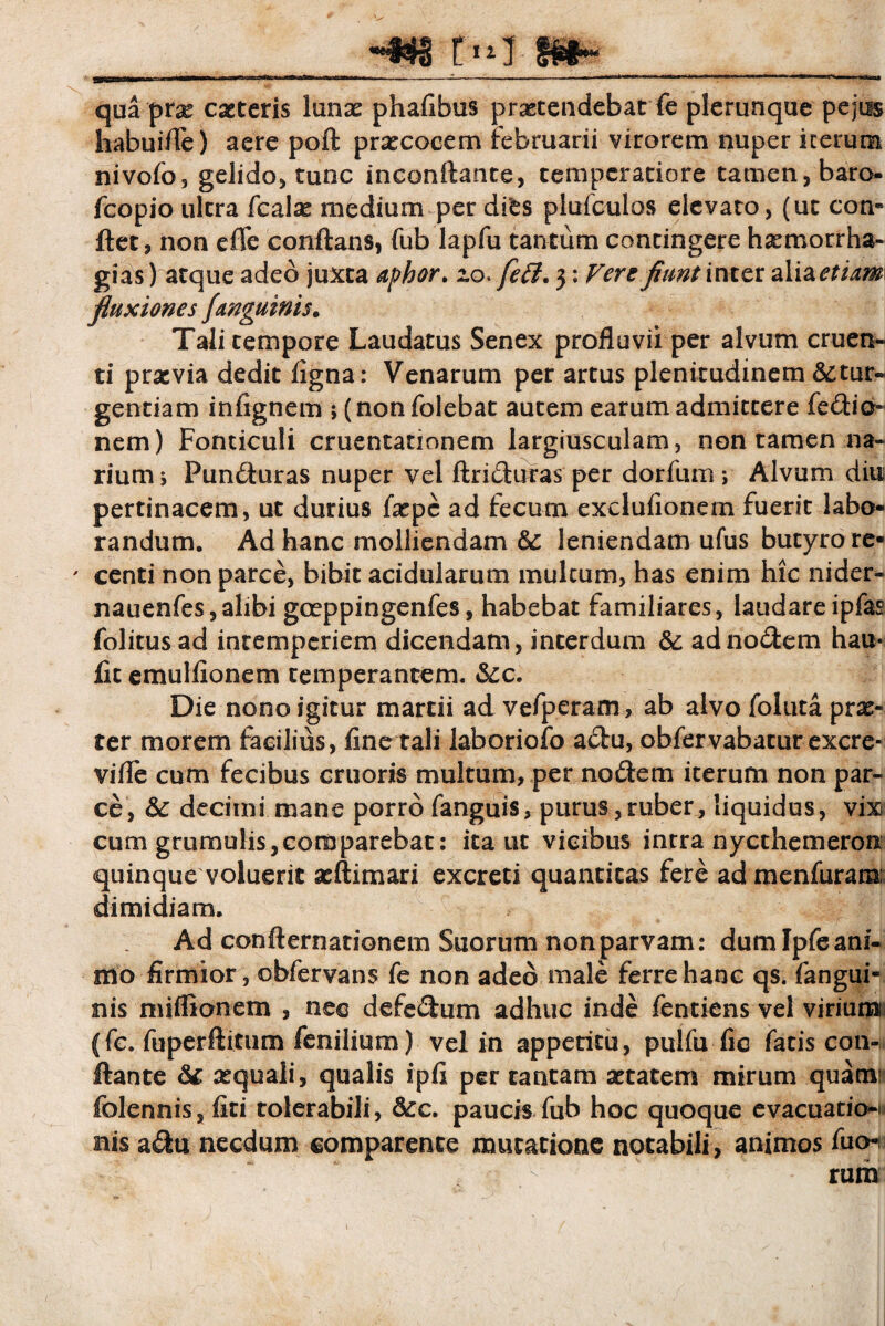 m m~ qua pvx exteris iunx phafibus protendebat fe plerunque pejus habuifle) aere poft prxcocem februarii virorem nuper icerum nivofo, gelido, tunc inconftante, temperatiore tamen, baro- fcopio ultra fcalx medium per dies plufculos elevato, (ut con¬ flet, non effc conflans, fub lapfu tantum contingere hxmorrha- gias) atque adeo juxta aphor. zo > feff. 3: Vere fiunt i nter alizetidm fluxiones J'anguinis. Tali tempore Laudatus Senex profluvii per alvum cruen¬ ti prxvia dedit ligna: Venarum per artus plenitudinem &tur- gentiam inlignem ; (nonfolebat autem earum admittere fedio- nem) Fonticuli cruentationem largiusculam, non tamen na¬ rium j Punduras nuper vel ftriduras per dorfiim ; Alvum diu pertinacem, ut durius fxpc ad fecum exclulionem fuerit labo¬ randum. Ad hanc molliendam 6c leniendam ufus butyro re- ' centi non parce, bibit acidularum multum, has enim hic nider- nauenfes,alibi gceppingenfes, habebat familiares, laudareipfas folitusad intemperiem dicendam, interdum & ad nodem hau* fit emullionem temperantem. &c. Die nono igitur martii ad vefperam, ab alvo foluta prx- ter morem facilius, fine tali laboriofo adu, obfervabaturexcre- vifle cum fecibus cruoris multum, per nodem iterum non par¬ ce, &: decimi mane porro fanguis, purus,ruber, liquidus, vix cum grumulis,coroparebat: ita ut vicibus intra nycthemeron quinque voluerit xftimari excreti quantitas fere ad menfuram; dimidiam. Ad confternationem Suorum non parvam: dumlpfeani- mo firmior, obfervans fe non adeo male ferre hanc qs. fangui- nis miffionem , nec defedum adhuc inde fentiens vel virium (fc. fuperftitum fenilium) vel in appetitu, pulfu fic fatis con¬ flante & xquali, qualis ipfi per tantam xtatem mirum quam: folennis, fiti tolerabili, &c. paucis fub hoc quoque evacuatio¬ nis adu necdum comparente mutatione notabili, animos fuo-i