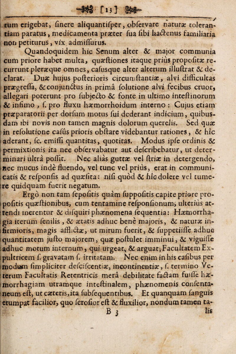 -**$« tt 3 ] I .^n» 1 *“ ' J  ...  .. i tum erigebat, finere aliquantifper, obfervare natura: toleran** i tiam paratus, medicamenta prseter fua fibi faa&enus familiaria non petiturus, vix admiffurus. Quandoquidem hic Senum alter &: major communia cufn priore habet mulca, qua:ftiones itaque prius propofitac re¬ currunt pleraque omnes, cafusque alter alterum illuftrat & de¬ clarat. Duse hujus pofterioris circumflantia:, alvi difficultas prsegrefla, &:conjun£i;us in prima folutione alvi fecibus eruor, allegari poterunt pro fubjedo &: fonte in ultimo inteftinorum &; infimo , f. pro fluxu ha:morrhoidum interno : Cujus etiam praeparatorii per dorfurn motus fui dederant indicium, quibus¬ dam ibi novis non tamen magnis dolorum querelis. Sed qua: in refolutione cafus prioris obftare videbantur rationes, 6c hic aderant, fc. emifli quantitas, quotitas. Modus ipfe ordinis 6c permixtionis ita nec obfervabatur aut deferibebatur, ut deter¬ minari ultra poffit. Nec alias gutta: vel ftria: in detergendo, mec mucus inde fluendo, vel tunc vel prius, erat in communi¬ catis &: refponfis ad quadita: nifi quod & hicdolere vel tume¬ re quidquam fuerit negatum. Ergo non tam fepofitis quam fuppofitis capite priore pro- ipofitis qua:ftionibus, cum tentamine refponfionurm ulterius at¬ tendi merentur & difquiri phamomena fequentia: Haemorrha¬ gia iterum fenilis , & xtatis adhuc bene majoris, 5c naturx in¬ firmioris, magis aflfich:, ut mirum fuerit, &: fuppeciifle adhuc quantitatem jufto majorem, qux poftulet imminui, & viguiffe adhuc motum internum, qui urgeat, & arguar* Facultatem Ex- ipultricem f. gravatam f. irritatam. Nec enim in his cafibus per modtfetn fimpliciter defeifeentia:, incontinentia:, f. termino Ve- iterum Facultatis Retentricis mera debilitate fa$am fuifle hx- imorrhagiam utramque inteftinalem, phsenomenis confenta* meum efl, ut ceteris,ita fubfequentibus. Et quanquam fanguis erumpat facilior, quo ferofior efl & fluxilior, nondum tamen ta- V - ^ Bj Iis