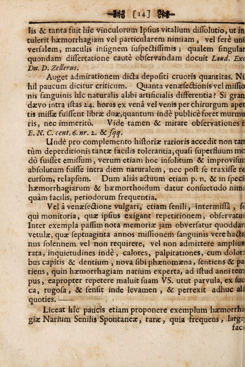 chi m- Iis &: tanta fuit hic vinculorum Ipfius vitalium diflblutio, ut m tulerit haemorrhagiam vei particularem nimiam , vel fere uni verfalem, maculis iniignem fufpe&iffimis > qualem fingular quondam differtadone caute obfervandam docuit Lmd, Exi Ze Herus, Auget admirationem dicta depofiti erueris quantitas. Nii hi! paucum dicitur criticum. Quanta venade&ionis vel miflio ni$ fanguinis hic naturalis alibi artificialis differentia? Si grani da?vo intra iftas 24. horas ex vena vel venis per chirurgum apet tis miffie finlTent librse dua?,quantum inde publice foret murnm ris, nec immerito. Vide tamen & mirare obfervationes i E, N. C. cent. 6. nr. 2. 8c fqq. Unde pro complemento hiftoria? rarioris accedit non tan tum deperditionis tantae facilis tolerantia,quafi fupcrfiuummc dd fuiflet emiffum, verum etiam hoc infolitum & improvifui abfolutum fuiffe intra diem naturalem, nec poft fe traxiife rt curfum, relapfum. Dum alias a&uum etiam p. n. & in ipecii hxmorrhagiarum &; hsemorthoidum datur confuetudo nimi quam facilis, periodorum frequentia. Vel a vensefedione vulgari, etiam fenili, intermiffa , fi qui monitoria, qux ipfius exigant repetitionem, obfcrvatui Inter exempla paflim nota memoria? jam obverfatur quoddar vetula, qua? feptuaginta annos mifiionem fanguinis verehade nus folennem vel non requirere, vel non admittere amplius rata, inquietudines inde , calores, palpitationes, cum dolor; bus capitis 6c dentium , nova fibi pha?noma?na, fentiens & pa tiens, quin haemorrhagiam narium experta, ad iftud annitem pus, eapropter repetere maluit fuam VS. utut parvula, ex fuc ca, rugofa, & fenfit inde levamen , 6c perrexit adhuc ali quoties.— Liceat hic paucis etiam proponere exemplum ha?morrhi giae Narium Senilis Spontanea?, rara?, quia frequens, largi: faci