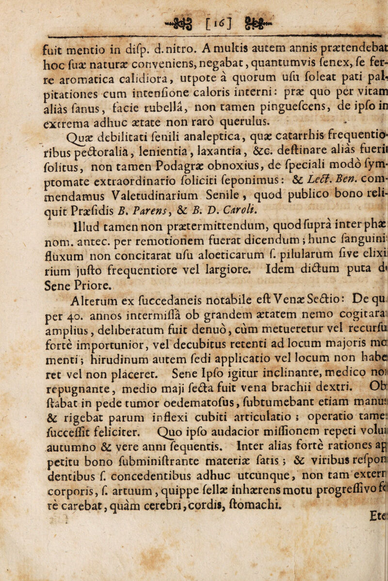 833 [ §£&*• nr ~i - , ......... .^-—y- . — r - fuit mentio in difp. d. nitro. A multis autem annis praetendebat hoc fuse naturae conveniens, negabat, quantumvis fenex, fe fer¬ re aromatica calidiora, utpote a quorum ufu foleat pati pah pitationes cum intcnfionc caloris interni: prae quo per vitam alias fanus, facie rubella, non tamen pinguefcens, deipfoin extrema adhuc aetate non raro querulus. Qux debilitati fenili analeptica, quae catarrhis frequentio* ribus pe&oralia, lenientia, laxantia, &o. deftinare alias fuerit folitus, non tamen Podagrae obnoxius, de fpeciali modo fym- ptomate extraordinario foliciti feponimus: & Leti. Ben. com¬ mendamus Valetudinarium Senile, quod publico bono reli¬ quit Praefidis B. Parens, & B. D. Car oli. Illud tamen non praetermittendum, quodfupra inter phae notii, antec. per remotionem fuerat dicendum ; hunc fanguini fluxum non concitarat ufu aloeticarum f. pilularum five elixi riurn jufto frequentiore vel largiore. Idem didfum puta d» Sene Priore. Alterum ex fuccedaneis notabile eft VenaeSe£Ho: Dequ per 40. annos intermifla ob grandem aetatem nemo cogitaraii amplius, deliberatum fuit denud, cum metueretur vel recurlb forte importunior, vel decubitus retenti ad locum majoris mc menti; hirudinum autem fedi applicatio vel locum non habe ret vel non placerer. Sene Ipfo igitur inclinante, medico nos repugnante, medio maji fe£ta fuit vena brachii dextri. Ob ftabat in pede tumor oedematofus, fubtumebant etiam manui & rigebat parum inflexi cubiti articulatio ; operatio tame: iucceflit feliciter. Quo ipfo audacior miflionem repeti volui autumno & vere anni fequentis. Inter alias forte rationes ap petitu bono fubminiftrante materiar fatis; & viribus refporj dentibus f. concedentibus adhuc utcunque, non tam exterr corporis, f. artuum, quippe feliar inharrensmotu progreflivofc re carebat, quam cerebri,cordis, ftomachi.