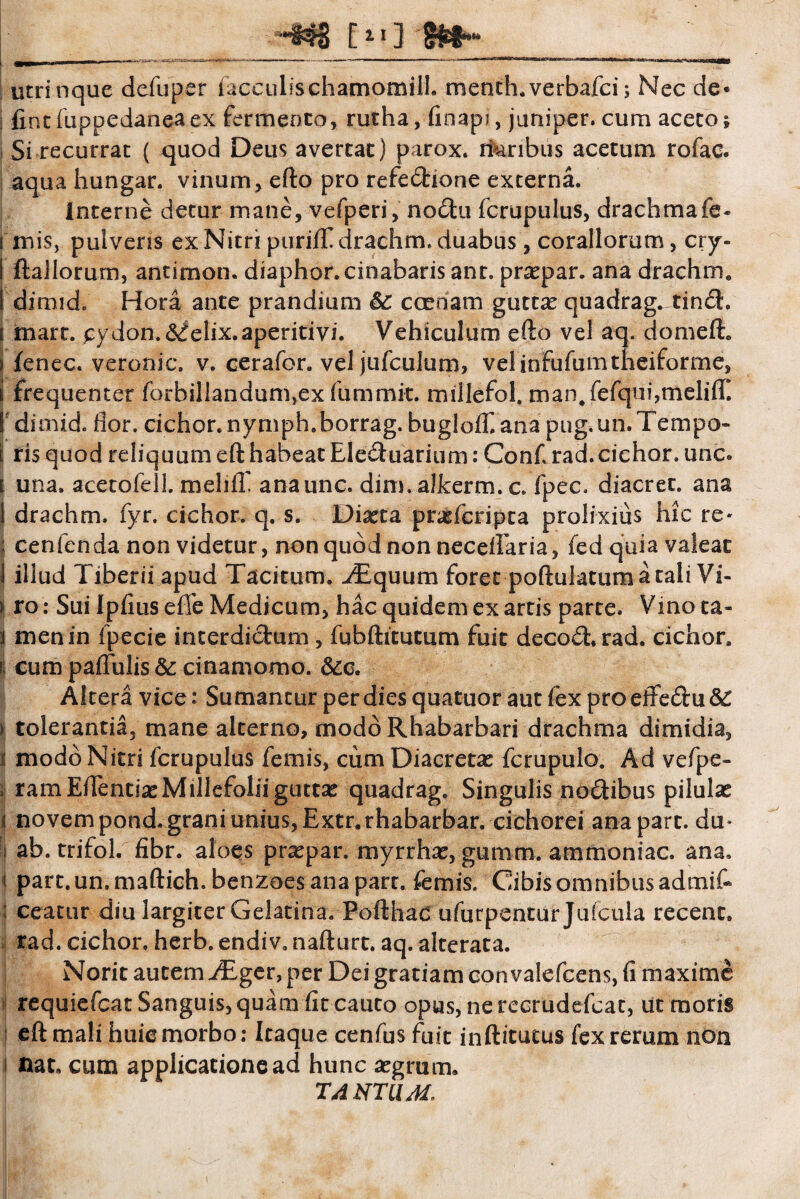 E11] S utrinque defuper facculischamomill. menth.verbafci; Nec de« i fint fuppedaneaex fermento, rutha, finapi, juniper. cum aceto f Si recurrat ( quod Deus avertat) parox. maribus acetum rofac. aqua iiungar. vinum, efto pro refedhone externa. interne detur mane, vefperi, nodftu fcrupulus, drachmafe* i mis, pulveris ex Nitri purifT drachm. duabus, coraliorum, cry- I ftallorum, antimon. diaphor.cinabaris ant. prxpar. ana drachm, I dirnid. Hora ante prandium &C ccenam guttx quadrag^tind. \ mare, cydon. elix, aperitivi. Vehiculum efto vel aq. domeft, i fenee, veronic. v. cerafor. vel jufculum, velinfufumtheiforme, \ frequenter forbillandum,ex fummit. millefol. man#fefqui,meli(T. fdimid. flor, cichor.nymph.borrag. bugloff.ana pug.un.Tempo- t ris quod reliquum eft habeat Eleduarium: Conf rad.cichor. unc» i una. acetofell mehiT anaunc. dim. alkerm. c. fpec. diacret. ana I drachm. fyr. cichor. q. s. Diaeta pneferipta prolixius hic re- : cenfenda non videtur, non quod non necefTaria, fed quia valeat 1 illud Tiberii apud Tacitum. ^Tquum foret poftulatum a tali Vi- > ro: Sui Ipfius efie Medicum, hac quidem ex artis parte. Vino ta¬ li menin fpecie interdictum , fubftitutum fuit decoft. rad. cichor, t: cum paflulis& cinamomo. &c. Altera vice: Sumantur per dies quatuor aut lex pro effe&u &: ) tolerantia, mane alterno, modoRhabarbari drachma dimidia, i modo Nitri fcrupulus femis, cum Diacretas fcrupulo. Ad vefpe- ramEftentiac Millefolii guttae quadrag. Singulis no&ibus pilulae i novem pond. grani unius, Extr.rhabarbar. cichorei anapart. du* ab. trifol. fibr. aloes praspar. myrrhas, gumm. ammoniac. ana, i part.un.maftich.benzoesanapart. femis. Cibisomnibusadmif* ; ceatur diu largiter Gelatina. Pofthac ufurpentur Jufcula recent, rad. cichor. herb. endiv» nafturt. aq. alterata. Norit autem JEger, per Dei gratiam convalefeens, fi maxime requiefeat Sanguis, quam fit cauto opus, ne recrudefcat, ut moris [ eft mali huic morbo: Itaque cenfus fuit inftitutus fex rerum non s nat, cum applicatione ad hunc aegrum» T4 NTUM