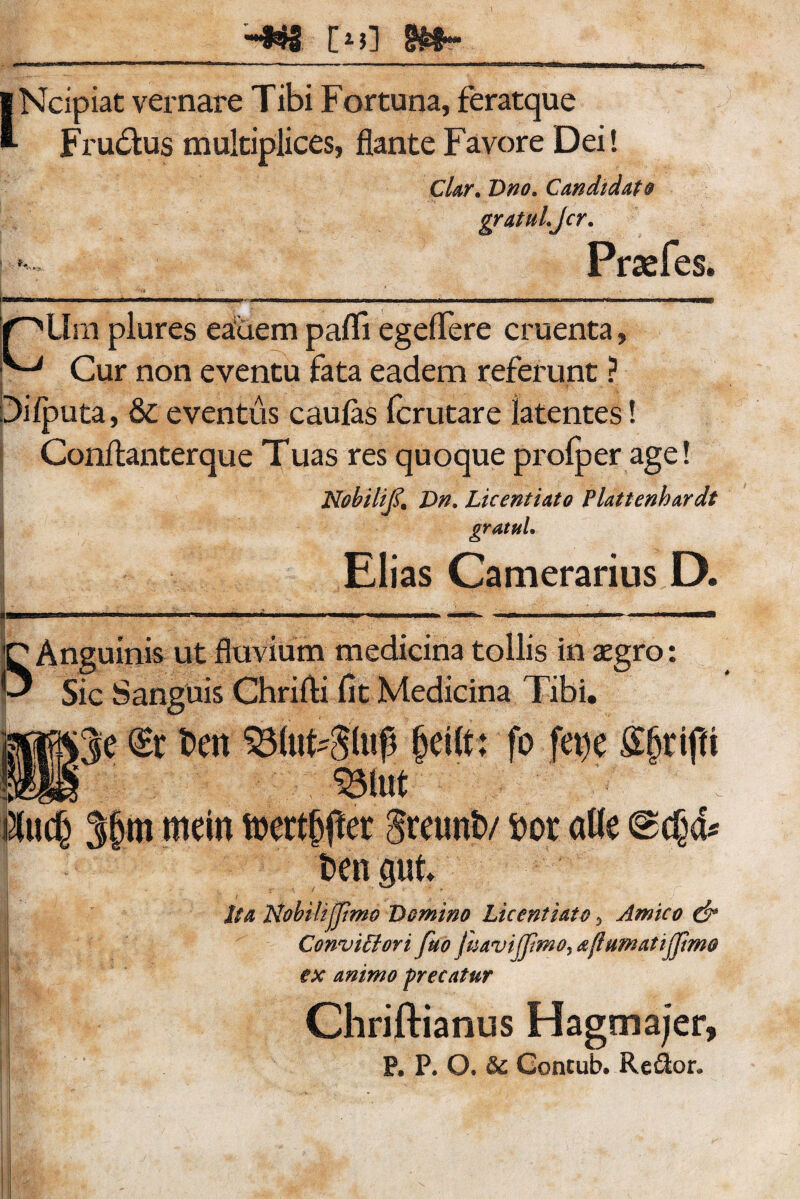 L Ncipiat vernare Tibi Fortuna, feratque Fr udius multiplices, flante Favore Dei! Clar. Dno. Candidat$ gratuLJcr. Praefes. l^pUm plures eauem pafli egeflere cruenta, Cur non eventu fata eadem referunt ? Difputa, & eventus caulas fcrutare latentes! Conflanterque Tuas res quoque prolper age! Nobilifi Dn. Licentiato Platienhardt gratuL Elias Camerarius D. S Anguinis ut fluvium medicina tollis in aegro: Sic Sanguis Chrifti fit Medicina Tibi. (£r t>en 33lufc$lu$ geift; fo fet)e •felut i&tcf) 3fjm rnein toertjjjter iretmiv fcor alie ©<$& fcengut Nobili(pmo Domino Licentiato 5 Amico cfr Conviffiori ftio JhaviJfmo, afiumatijjimo ex animo precatur Chriftianus Hagmajer, P. P. O. &c Gontub. Re&or. Ita