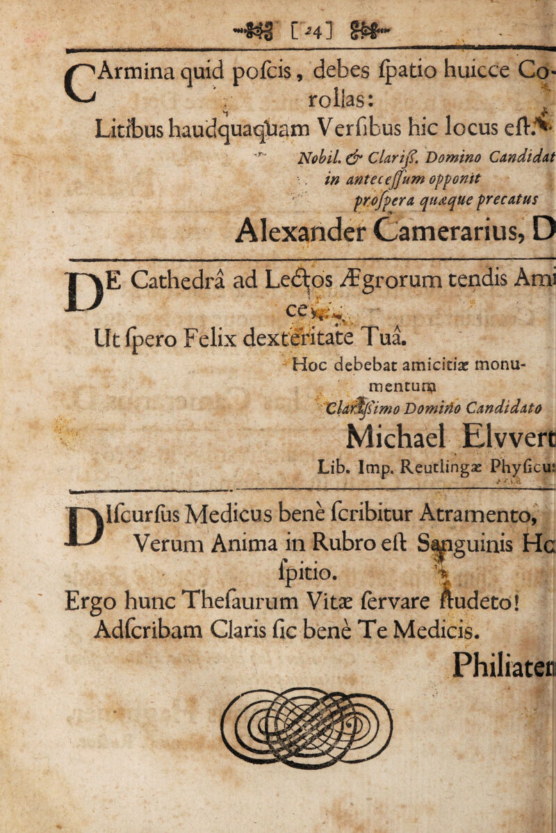 C 24] CArmina quid pofcis, debes Ipatio huicce Co¬ rollas: vt V* Litibus haudquaqlaam Verfibus hic locus efL** Nobii & Clarijf, Domino Candidat \ > in antecejjum opponit ptofpera qu&que precatus Alexander Camerarius, D DE Cathedra ad Le$jos Agrorum tendis Ami Ut fjpero Felix dexteritate Tua. Hoc debebat amicidx monu¬ mentum Claros imo Domino Candidato Michael Elvvert Lib. Imp. Reutiingas Fhyficm Difcurius Medicus bene fcribitur Atramento, Verum Anima in Rubro eft Sapguinis Hc ipitio. % Ergo hunc Thefaurum Vitse fervare ftudeto! Adfcribam Claris fic bene Te Medicis. Philiater