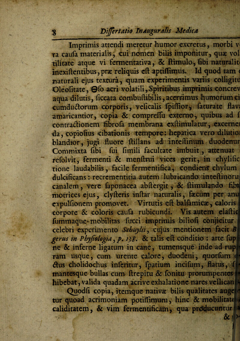 Imprimis attendi meretur humor excretus, morbi v< Ta caufa materialis, cui nomen bilis imponitur, quae vol; tilitate atque vi fermentativa, & ftimulo, fibi naturaliti inexiftentibus j prae reliquis eft aptiflimus. Id quod tam < naturali ejus textura, quam experimentis variis colligite ©leolitate, ©fo acri volat ili. Spiritibus Imprimis concrev aqua dilutis, ficcata combuftibilis, acerrimus humorum ci cumdudorum corporis, veficalis fpiffior* faturate flav; amaricantior, copia & compreflu externo, quibus ad f contradionem fibrofa membrana cxftimulatur , excernei da , copiofius cibationis tempore: hepatica vero dilutioi blandior , jugi fluore ftillans ad Inteftihum duodenur Commixta fibi fui fimili facultate imbuit, attenuat refolvit, fermenti & menftrui vices gerit, in chylific tione laudabilis, Facile fermentifka, condiens chylum i dulcificansr recrementitia autem lubricando inte ftinoru canalem, vere faponacea abftergit, & ftimulando fibr motrices ejus, clyfteris Inftar naturalis, faecum per anu! expulfionem promovet. Virtutis eft balfamicae, caloris j corpore & coloris caufa rubicundi. Vis autem elaftici fummaque* mobilitas fucci imprimis biliofi conjicitur !j celebri experimento ScbuyUi, cujus mentionem facit i? j gerus in Phyfiologia, p. ijg. & talis eft conditio : arte fup|i ne & inferne ligatum in cane, tumensque inde ad rupit ram usque, cum urente calore, duodeni, quorfum dus cholidochus inferitur , fpatium incifum, flatus ,5^lj mantesque bullas cum ftrepitu & fonitu prorumpentes■.jh hibcbat, valida quadam acrive exhalatione nares vellican|»j Quodfi copia, itemque nativae bilis qualitates augelil tur quoad acrimoniam potiffimum, hinc & mobilitate^ caliditatem, & vim fermentificam, qua producuntur t a &1 V0