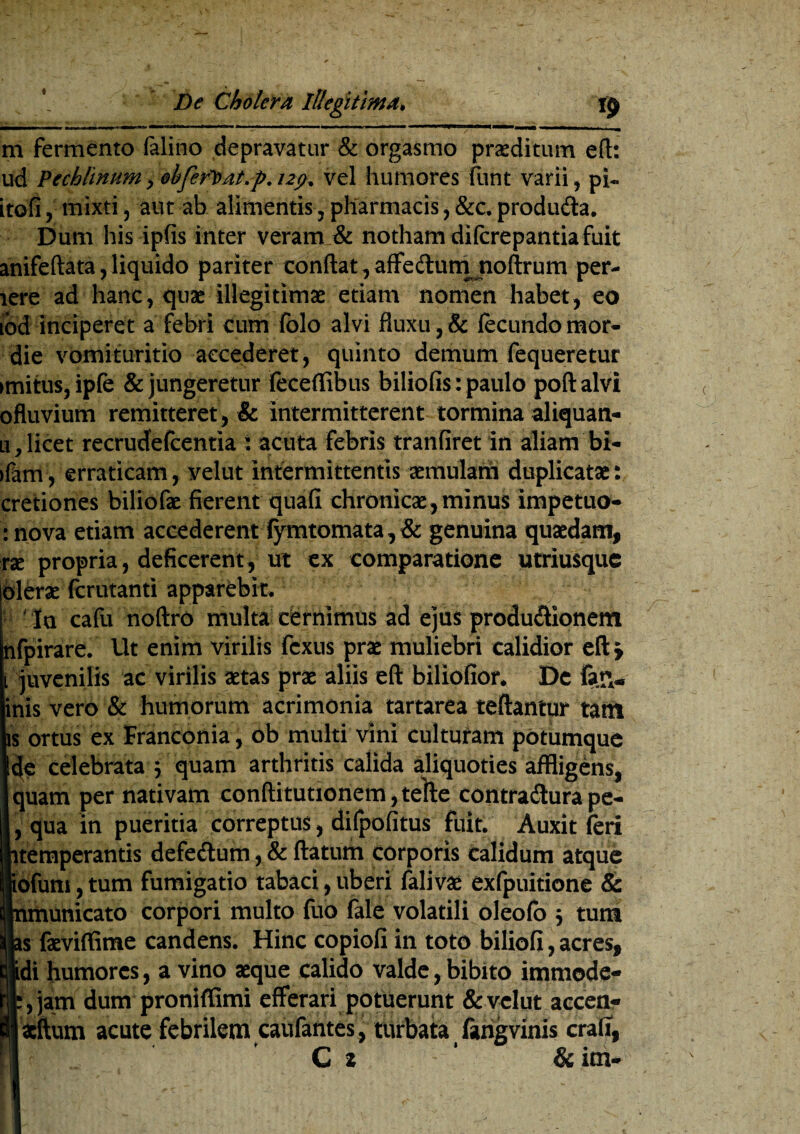 m fermento falino depravatur & orgasmo praeditum eft: ud Pechlinum, ehferl>at.p.i2fi, vel humores funt varii, pi- itofi, mixti, aut ab alimentis, pharmacis, &c. produ&a. Dum his ipfis inter veram & notham difcrepantia fuit anifeftata, liquido pariter conflat, affedum noftrum per¬ iere ad hanc, quae illegitimae etiam nomen habet, eo ibd inciperet a febri cum folo alvi fluxu, & fecundo mor- die vomituritio accederet, quinto demum fequeretur imitus, ipfe & jungeretur feceffibus biliofis: paulo poft alvi ofluvium remitteret, & intermitterent tormina aliquan- li , licet recrudefcentia : acuta febris tranfiret in aliam bi- ifam, erraticam, velut intermittentis aemulam duplicatae: cretiones biliofae fierent quali chronicae, minus impetuo- :nova etiam accederent fymtomata, & genuina quaedam, xx. propria, deficerent, ut ex comparatione utriusquc olera fcrutanti apparebit. In cafu noftro multa cernimus ad ejus produdionem nfpirare. Ut enim virilis fcxus prae muliebri calidior eft > i juvenilis ac virilis aetas prae aliis eft biliofior. De fag¬ inis vero & humorum acrimonia tartarea teftantur tattt is ortus ex Branconia, ob multi vini cultufam potumque Ide celebrata } quam arthritis calida aliquoties affligens, quam per nativam conftitutionem, telte contradura pe- I, qua in pueritia correptus, difpofitus fuit. Auxit feri itemperantis defedum, & ftatum corporis Calidum atque ofurti, tum fumigatio tabaci, uberi falivae exfpuitione & nmunicato corpori multo fuo fale volatili oleofb 5 tum as faeviffime candens. Hinc copiofi in toto biliofi, acres, idi humores, a vino aeque calido valde, bibito immode- t,jam dum proniffimi efferari potuerunt & velut accen- jscftum acute febrilem caufantes, turbata fangvinis crafi,