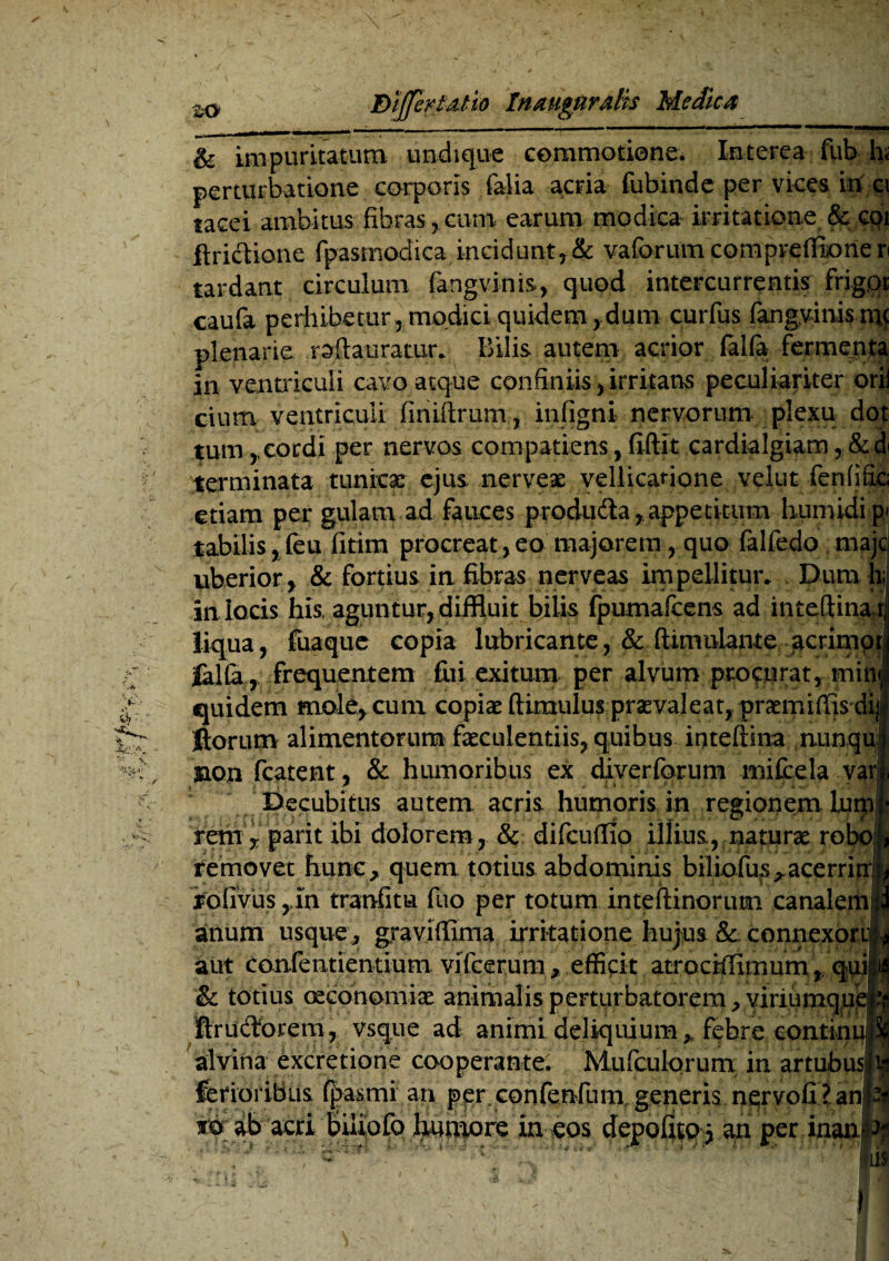 & impuritatum undique commotione. Interea fub hs perturbatione corporis falia acria fubinde per vices in ci tacei ambitus fibras , cum earum modica irritatione & coi ftrictione fpasmodica incidunt,& vaforum compreffiorieri tardant circulum fangvinis, quod intercurrentis frigor caufa perhibetur, modici quidem,,dum curfus fangvinisn^ plenarie roftauratur* Bilis autem acrior falfa fermenta in ventriculi cavo atque confiniis, irritans peculiariter orij cium ventriculi finiftrum, infigni nervorum plexu dot tum,cordi per nervos com patiens,fiftit cardialgiam,&d terminata tunicar ejus nerveae vellicatione velut fenfific; etiam per gulam ad fauces produdla,appetitum humidip- tabilis ,feu fitim procreat,eo majorem , quo falfedo majc uberior, & fortius in fibras nerveas impellitur. Dum h; in locis his, aguntur, diffluit bilis fpumafcens ad inteflinab liqua, fuaque copia lubricante, & ftimulame acrimpri falfa, frequentem fui exitum per alvum procurat, mini quidem malacum copixftimuluspraevaleat,prxmiffisdii fiorum alimentorum faeculentiis, quibus inteftina nunqui jnon fcatent, & humoribus ex diverforum mifcela vati Decubitus autem acris humoris in regionem lum f rem , parit ibi dolorem, & difcufiio illius, naturae robol removet hunc , quem totius abdominis biliofu?s^acerriu|ji rofivus ,in tranfitu fuo per totum inteftinorum canalem jd anum usque , graviffinia irritatione hujus & . connexori;* aut confentientium vifcerum , efficit atrociffimum,, & totius oeconomiae animalis perturbatorem , yiriumqupH ftrudforem, vsque ad animi deliquium, febre continu i alvina excretione cooperante. Mufculqrum in artubusj^ ferioribus fjrasmi an per confenfum generis nervofi? ani