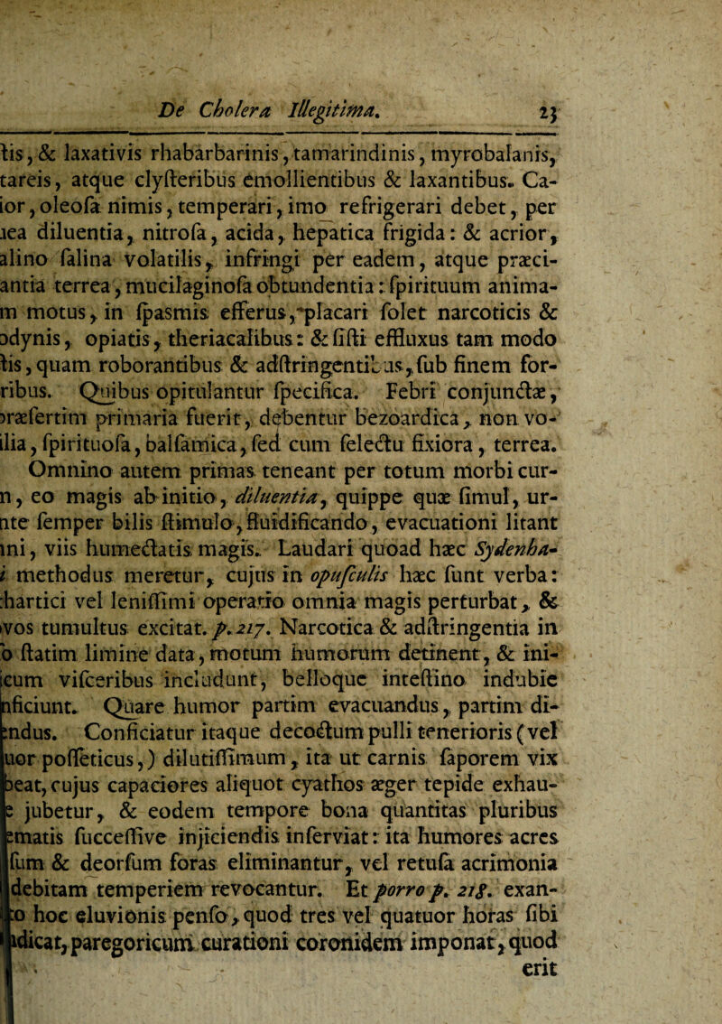 lis,& laxativis rhabarbarinis, tamarindinis, myrobalanis, tareis, atque clyfteribus emollientibus & laxantibus.. Ca- ior,olecfanimis,temperari,imo refrigerari debet, per .iea diluentia, nitro la, aciday hepatica frigida : & acrior, alino falina volatilis, infringi per eadem, atque praed¬ antia terrea, mucilaginofa obtundentia: fpirituum anima- m motus, in (pasmis; efferus,placari folet narcoticis & adynis, opiatis, theriacalibus: &fifti effluxus tam modo iis,quam roborantibus & adftringentiUisfub finem for- ribus. Quibus opitulantur fpecifica. Febri conjundlae , )raefertim primaria fuerit, debentur bezoardica> non vo- ilia, fpirituofa, balfamica, feci cum felectu fixiora, terrea. Omnino autem primas teneant per totum morbi cur- n , eo magis ab initio , diluentia y quippe quae fimul, ur- nte femper bilis ffimulo , fiuidificando , evacuationi litant mi, viis hume&atis magis./ Laudari quoad haec Sjdenha- i methodus meretur, cujus in opufculis haec funt verba: :hartici vel leniffimi operatio omnia magis perturbat, & vos tumultus excitat. /.2/7. Narcotica & adftringentia in b ftatim limine data,motum humorum detinent, & ini- icum vifceribus includunt, belloque inteftino indubie nficiunt. Quare humor partim evacuandus, partim di- :ndus. Conficiatur itaque deco&um pulli tenerioris (vel uor poffeticus,) dilutifiimum, ita ut carnis faporem vix beat, cujus capaciores aliquot cyathos aeger tepide exhau- s jubetur, & eodem tempore bona quantitas pluribus smatis fucceffive injiciendis in fer viat: ita humores acres fum & deorfum foras eliminantur, vel retula acrimonia sdebitam temperiem revocantur. Et porro p. 21 g* exan- p hoc eluvionis penfo,quod tres vel quatuor horas fibi (|idicat,paregor icunt curationi coronidem imponat, quod I i erit