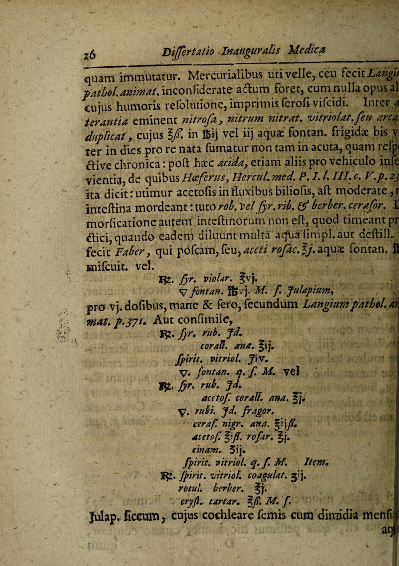 quam Immutatur. Mercurialibus uti velle, ceu fecit Langn pail/d. animat. mconfiderate adum foret, cum nulla opus aj cujus humoris refolutione, imprimis ferofi vifcidi. Inter a terantia eminent nitrofa, nitrum mtrat. vitriolat.feu arem duplicat y cujus l/. in f&ij vel iij aquae fontan. frigidae bis v< ter in dies pro re nata fumatur non tam in acuta, quam refpi ftive chronica: poft hac acida, etiam aliis pro vehiculo infe vientia, de quibus IIccfcrus, Hereh/. med, P. I. l. III• e, l~,p. 2, ita dicit: utimur acctofis in fluxibus biliofis, aft moderate, r inteftina mordeant: tuto rob. td fyr. rib. & herber. cerafor. E morficatione autem inteftmorum non eft,quod timeant pr dici, quando eadem diluunt multa aqua (impl.aut deftill. i fecit Faber, qui pdfcam, feu, aceti rofac.%j.zopxx. fontan. fl snifcuit. vel. Ifc. ffr. vlohr. fvj. V fontan. fljvj. M. f. Julapium, J pro vj. dofibus, mane & fero, fecundum Langiump athei. ai mat. p.371. Aut confimile, f£. fyr. rub. Jd. coraU. ana. §if, fpirit, vitriol. J\v. V» fontan. q. f. M. V6l | fyr. ruk Jd. aectof coraU. ana. fjw y. rubi. jd. fragor, ceraf mgr. ana. §ijfim acetof. %'f . rofar. tinam. 5ij.  - fpirit. vitriol. q. f. M. Item* fpirit. vitriol. coagulat, ^'j. rotul. berher. §j. cryft. tartar. §f.M.f, Julap. Gccum f cujus cochleare femis eum'dimidia menfi| '• , • ^V- /