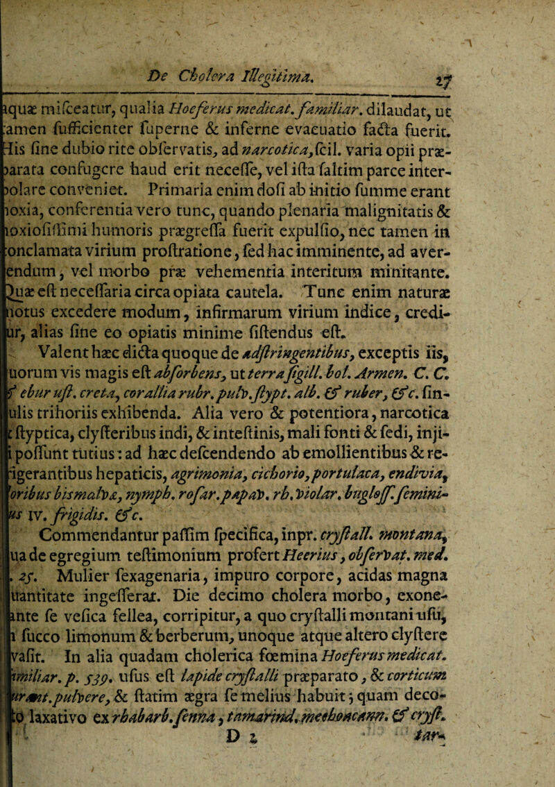 quae mifceatur, qualia Boeferus medicat, familiar. dilaudat, ut arnen diffidenter fuperne & inferne evacuatio fada fuerit. HEis fine dubio rite obler vatis, ad narcotica,fcil. varia opii pne~ >arata confugere haud erit neceOTe, vel ifta faltim parce iriter- ?olare conveniet. Primaria enim dofi ab initio fumme erant oxia, conferentia vero tunc, quando plenaria malignitatis & oxiofiflimi humoris praegreffa fuerit expulfio, nec tamen in onclamata virium proftratione, fed hac imminente, ad a ver¬ endum, vel morbo pne vehementia interitum minitante. Juaeeftneceffariacirca opiata cautela. Tunc enim naturae lotus excedere modum, infirmarum virium indice, credi- ur, alias fine eo opiatis minime fi flendus eft. Valent haec di&a quoque de adftr ingentibus, exceptis iis, uorum vis magis eft ab for b ens, ut terrafgill. bol. Armen. C. C. eburufi. creta, corallta rubr. pub.fypt. ali. Cf ruber, c. fin- ulis trihoriis exhibenda. Alia vero & potentiora, narcotica ftyptica, clyfteribus indi, & inteftinis, mali fonti & fedi, inji- poflfunt tutius: ad haec defcendendo ab emollientibus & re- igerantibus hepaticis, agrimonia, cichorio,portulaca, endivio$ 1'oribus bismaba, nymph. rofar.papaV. rb. Violorrbuglsjf.femini» 's iv. frigidis, (f c. ^ v ' ' ' ' Commendantur paffim Ipecifica, inpr. cryJialL montana^ ua de egregium teftimonium profert Heerius, obfervat. med. 2$. Mulier fexagenaria, impuro corpore, addas magna jluantitate ingefferajt. Die decimo cholera morbo, exone- nte fe vefica fellea, corripitur, a quo cryftalli montani ufii, fucco limotium&foerberutn^ unoque atque altero clyftere jvafit. In alia quadam cholerica foemina Hoeferusmedicat, miliar.p. 539. ufus eft lapide cryfalli praeparato, & corticum irmt.pubere, & flatim aegra fe melius habuit 5 quam deco- O laxativo ex rhabarb.fcnna, tnmarind.meehoaemn* cryflL D z * iw*