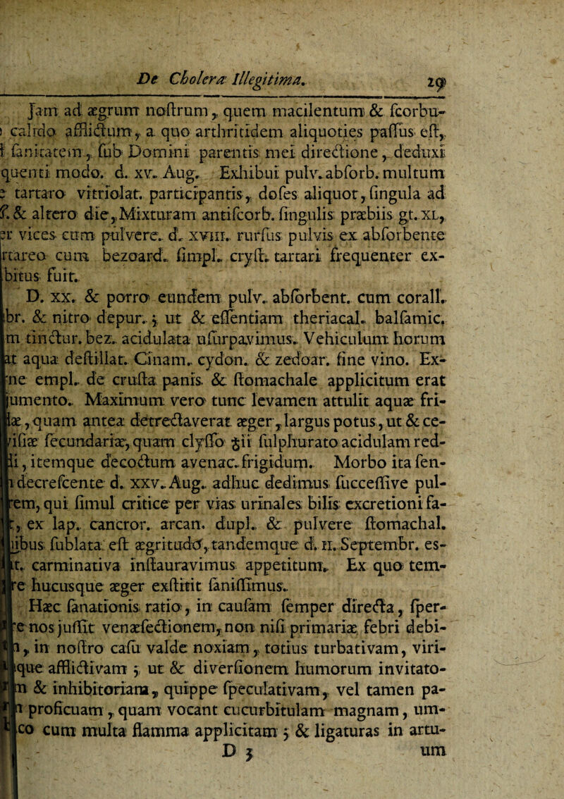 Jam ad aegrum noftrum, quem macilentum & fcorhu- > .calido affiidurn, a quo arthritidem aliquoties pafTus i fani cate my lub Domini parentis mei diredione , deduxi quentl modo, d. xv. Aug. Exhibui pulv.abforb. multum e tartaro vitriolat. participantis,, dofes aliquot, lingula ad ?.& altero die,Mixturam antifcorb. lingulis praebiis gt.XL, er vices cum pulvere,, dl xvm.> rurfus pulvis ex abforbente rtareo cum bezoardl fimpL crylt. tartari frequenter ex- bitus fuit.. D. xx. & porro eundem pulw ablorbent. cum coralL br. &: nitro- depur. , ut & effentiam theriacal. balfamic, m tindur. bez,. acidulata ufurpavimus. Vehiculum horum U aqua, deffcillat. Cinam., cydon. & zedoar. fine vino. Ex- ne ernpl.. de eruto panis. & ftomachale applicitum erat jumento.. Maximum vero tunc levamen attulit aquae fri- lae,quam antea detredaverat aeger ,largus potus ,ut &ce- I' ix fecundariae, quam clytfo §ii fulphurato acidulam red- j itemque decodum avenae.frigidum. Morbo ita fen- lecrefcente d. xxv.. Aug.. adhuc dedimus fucceffive pul- myqul fimul critice per vias urinales; bilis cxcretioni fa¬ ex lap. cancror. arean. dupL & pulvere Itomachal. bus fublata: efl aegritudo,tandemque dl ii. Septembr. es- , carminativa inliauravimus appetitum.. Ex quo tem- ?: hucusque aeger exilltit lanifiimus,. Haec fanationis ratio, in caiifam femper direda, fper- rnos jufEt venaefedionem,non nili primariae febri debi- , in noflro cadi valde noxiam , totius turbativam, viri- }ue afflidlvam \ ut & diverfionem humorum invitato- i & inhibitoriana, quippe fpeculativam, vel tamen pa- f proficuam , quam vocant cucurbitulam magnam, um- :o cum multa flamma applicitam 5 & ligaturas in artu- ■ - D j um