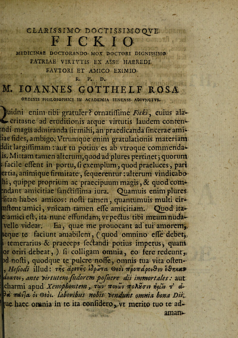 CLAKISSfMO' DOCTISSIMOQV1, F I C K I O MEDICINA® DOCTGRANDO* MOX DQCTORI DIGNISSIMO4 PATRIAE VXRTVTIS EX ASSE HAEREDE EAVTORI ET AMICO EX1MXO- S;. F.- D*. M IOANNES GOtTHEXF ROSA ORDINIS PHILOSOPHICI- IN ACADEMIA IENENSL ADIVNCTVS» ftiidni eriinr tiBE gratarerJ^ornatiiffirne- FitBiy. cuius ala* critasne ad eruditionis atque virtutis laudem contem- “hdi magis admiranda firmihi, an praedicanda fincerae ami* :iae fides, ambigo; Vtrunique enim gratulationis materiam ddit largifiimam : aut tu potius es ab vtroque commendab¬ is* Mittam tamen alterum,quod adplures pertinet 5 quorum facile eflent in portu, fi exemplum4, quod praeluces, pari ertia^ animique firmitate , fequerentur : alterum vindicabo- hi , quippe proprium ac praecipuum magis , & quodcom* mdant amicitiae fanftiffima iura. Quamuis enim plures ditan habes amicos: nofti tamen, quanttimuis multi cir- nftetit amici, vnicam tamen effe amicitiam.* Quod ita* e amici efb, ita nunc effundam; vtpedus tibi meumnuda^ velle videan Ea , quae me prouocant ad tuf amorem*, que te faciunt amabilem , ( quod omnino effe debet^ i temerarius & praeceps fedandi potius impetus1, quam or oriri debeat, ) fu colligam omnia, eo fere redeunt,, el nofti, quodque te pulcre nofle, omnis tua* vita often- , Hefiodi illud: rijg dpstng iSp^Tct Qsom ponet paSsv sSvikxw vetroi , ante virtutem fudorem pofuere dii immortales : aut: charmi apud XenophontemnovZv nohuciv njdiv r cL d 7riiv]a, oi Gsou laboribus nobis> tendunt omnia bona Diti ue haec onamaTff-to ita.ecmfidero^vt merito tuo te ad- \ '' amati*-