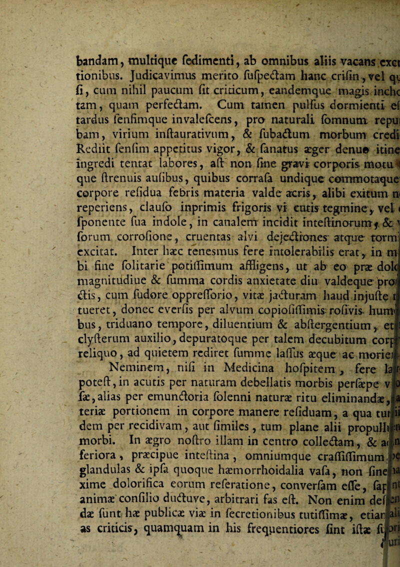 bandam, multique fedimenti, ab omnibus aliis vacans exet tionibus. Judicavimus merito fufpedam hanc crifin, vel qi fi, cum nihil paucum fit criticum, eandemque magis inchc tam, quam perfe&am. Cum tamen pullus dormienti ei tardus fenfimque invalefcens, pro naturali fomnutn repui bam, virium inftaurativum, & fubadlum morbum credi Rediit fenfim appetitus vigor, & fanatus aeger denue itine ingredi tentat labores, aft non fine gravi corporis motu ^ que ftrenuis aufibus, quibus corrafa undique commotaque corpore refidua febris materia valde acris, alibi exitum n reperiens, claufo inprimis frigoris vi: cutis tegmine, vel < fponente fua indole, in canalem incidit inteftinorum* &1 forum corrofione, cruentas alvi dejediones atque tormj excitat. Inter haec tenesmus fere intolerabilis erat, in mu bi fine folitarie potiflimum affligens, ut ab eo prae dole magnitudiue & fumma cordis anxietate diu valdeque pro? clis, cum fudore opprefflorio, vitae ja&uram haud injufte tj tueret, donec everfis per alvum copiofifflmis rofivis humi bus, triduano tempore, diluentium & abftergentium, etii clyfterum auxilio, depuratoque per talem decubitum corff reliquo, ad quietem rediret fumme lafilis aeque ac morieif Neminem, nifi in Medicina hofpitem, fere hf poteft,in acutis per naturam debellatis morbis perfiepe v|o fae, alias per emundoria folenni natura ritu eliminandae teriae portionem in corpore manere refiduam, a qua tuiyii dem per recidivam, aut fimiles, tum plane alii propulhp morbi. In aegro nofixo illam in centro colle&am, & a|n feriora * praecipue inteftina , omniumque craffiffimurn |>e glandulas & ipfa quoque haemorrhoidalia vafa, non finejia xime dolorifica eorum referatione, converfam effle, (apint animae confilio duduve, arbitrari fas eft. Non enim deft^fl dae funt hae publicae viae in feeretionibus tutiffimae, etiar ali as criticis, quamquam in his freqiientiores fint iftae fipj