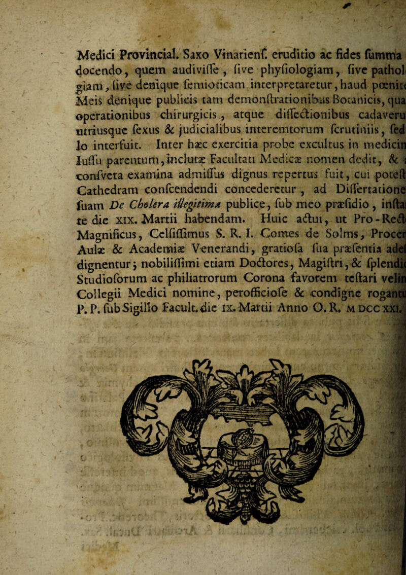 Medici Provincia!. Saxo Vinaricnf. eruditio ac fides fumtria docendo, quem audivifie , five phyfiologiam, five pathol giam^live denique femioticam interpretaretur,haud pcenitt Meis denique publicis tam demonftrationibus Botanicis, qua operationibus chirurgicis , atque difiectionibus cadaveru utriusque fexus & judicialibus interemtorum fcrutiniis, fed lo interfuit. Inter haec exercitia probe excultus in medicin luffu parentum,inclutae Facultati Medicae nomen dedit, & j confvcta examina admiffus dignus repertus fuit, cui poteft Cathedram confcendendi concederetur , ad Diflertatione fuam De Cholera illegitima publice , fub meo praefidio, inftai te die xix. Martii habendam. Huic aftui, ut Pro-ReA Magnificus, Celfitfimus S. R. I. Comes de Solms, Procer Aulae & Academiae Venerandi, gratiofa Ilia praefctitia adel dignentur j nobilifilmi etiam Dodores, Magiftn,& fplendi< Studioforum ac philiatrorum Corona favorem tcftari velin Collegii Medici nomine, perofficiofe & condigne rogantu P. P. fub Sigillo Facult.die ix. Martii Anno O. R. mdccxxi. ' * s t , ' *■ V / s. i . ^ • \ i .