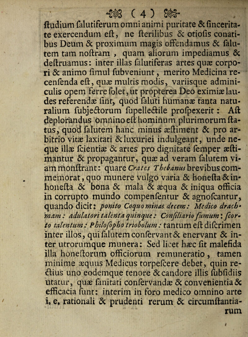 ftudium falutiferura omni animi puritate & fincerita- te exercendum eft, ne fterilibus & otiofis conati¬ bus Deum & proximum magis offendamus & falu- tem tam noftram , quam aliorum impediamus & deftruamus: inter illas falutiferas artes qute corpo¬ ri & animo fimul fubveniunt, merito Medicina re- cenlenda eft, qua; multis modis, variisque admini¬ culis opem ferre folet, ut propterea Deo eximite lau¬ des referendae fint, quod faluti humanae tanta natu¬ ralium fubjeftorum fupelleftile prolpexerit: Aft deplorandus omnino eft hominum plurimorum fta- tus, quodfalutem hanc minus aeftiment & pro ar¬ bitrio vit!B laxitati & luxuriei indulgeant, unde ne¬ que illae fcientite & artes pro dignitate lemper aefti- mantur & propagantur, quae ad veram falutem vi¬ am monftrant: OjyidtVQ Crates The^atjushtcvihwscovn- memorat, quo munere vulgo varia & honefta&in- honefta 5c bona & mala & aequa & iniqua officia in corrupto mundo compenfentur & agnofcantur, quando dicitt ponito Coqm minas decem: Medico dracb- mam: adulatori talenta quinque: Conjiliariofumum', fior- to talentum: Philofopho triobolum: tantum eft dilcrimen inter illos, quilalutemconfervant& enervant & in¬ ter utrorumque munera: Sed licet haec fit malcfida illa honeftorum officiorum remuneratio , tamen minime aequus Medicus torpefcere debet, quin re¬ ctius uno eodemque tenore & candore illis fubfidiis utatur, quae fanitati conlervandae 5c convenientia & efficacia funt: interim in foro medico omnino arte i, e, rationali & prudenti rerum & circumftantia- rum t