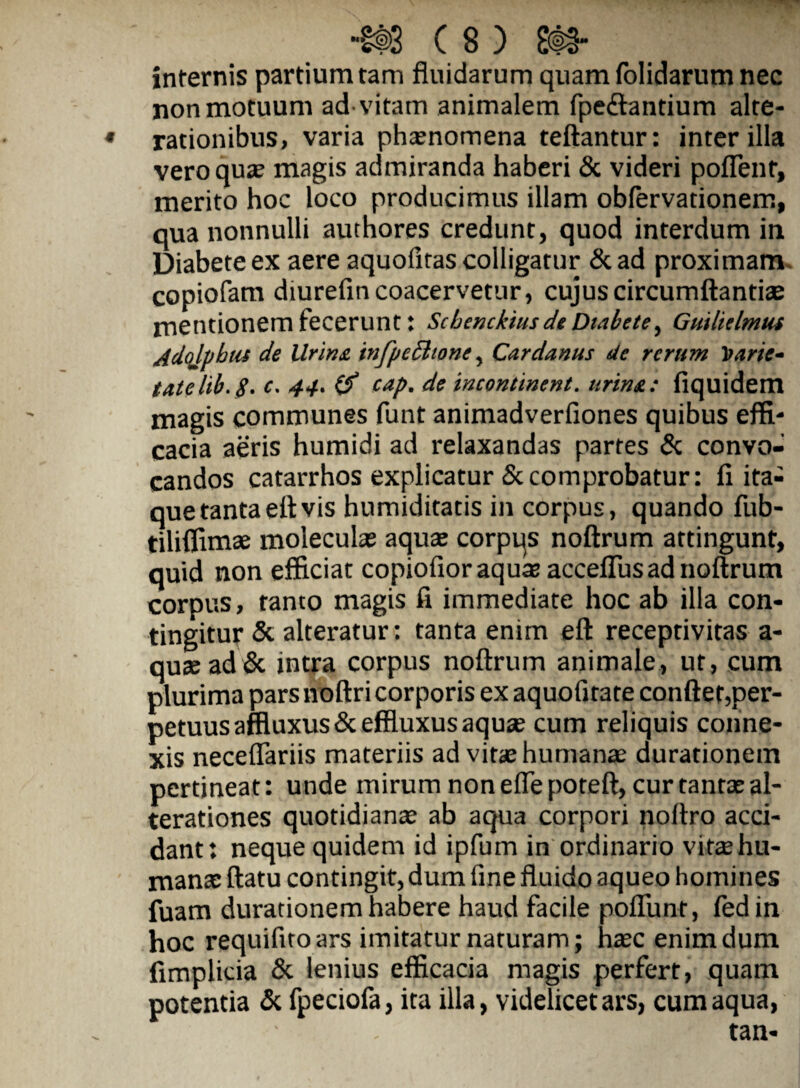 internis partium tam fluidarum quam (olidarum nec non motuum ad vitam animalem fpeftantium alte- ♦ rationibus, varia phxnomena teftantur: inter illa vero quas magis admiranda haberi & videri pofTent, merito hoc loco producimus illam obfervationem, qua nonnulli authores credunt, quod interdum in Diabete ex aere aquofitas colligatur &ad proximam, copiofam diurefin coacervetur, cujus circumflandae mentionem fecerunt: Scbenckius dt Dtnbete, Guilklmus Adqlpbus de Urins. infpedlwne, Cardanus de rerum Itarie^ tatelib.g. c. 44. cap, de incontinent. urinA: fiquidem magis communes funt animadverfiones quibus effi' cacia aeris humidi ad relaxandas partes & convo¬ candos catarrhos explicatur 5ccomprobatur: fi ita¬ que tanta efl vis humiditatis in corpus, quando fub- tiliffimae moleculae aquse corpqs noflrum attingunt, quid non efficiat copiofioraquer accelTus ad noflrum corpus, tanto magis fi immediate hoc ab illa con¬ tingitur Sc alteratur: tanta enim efl receptivitas a- qu2ead & intra corpus noflrum animale, ut, cum plurima pars noflri corporis ex aquofitate confler,per- petuusaffluxus& effluxus aquas cum reliquis conne¬ xis neceffariis materiis ad vitae humanse durationem pertineat: unde mirum non effe potefl, cur tantae al- terationes quotidianae ab aqua corpori noftro acci¬ dant: neque quidem id ipfum in ordinario vitae hu¬ manae flatu contingit, dum fine fluido aqueo homines fuam durationem habere haud facile pofTunt, (edin hoc requifito ars imitatur naturam; haec enim dum fimplicia & lenius efficacia magis perfert, quam potentia Si fpeciofa, ita illa, videlicet ars, cum aqua, tan-