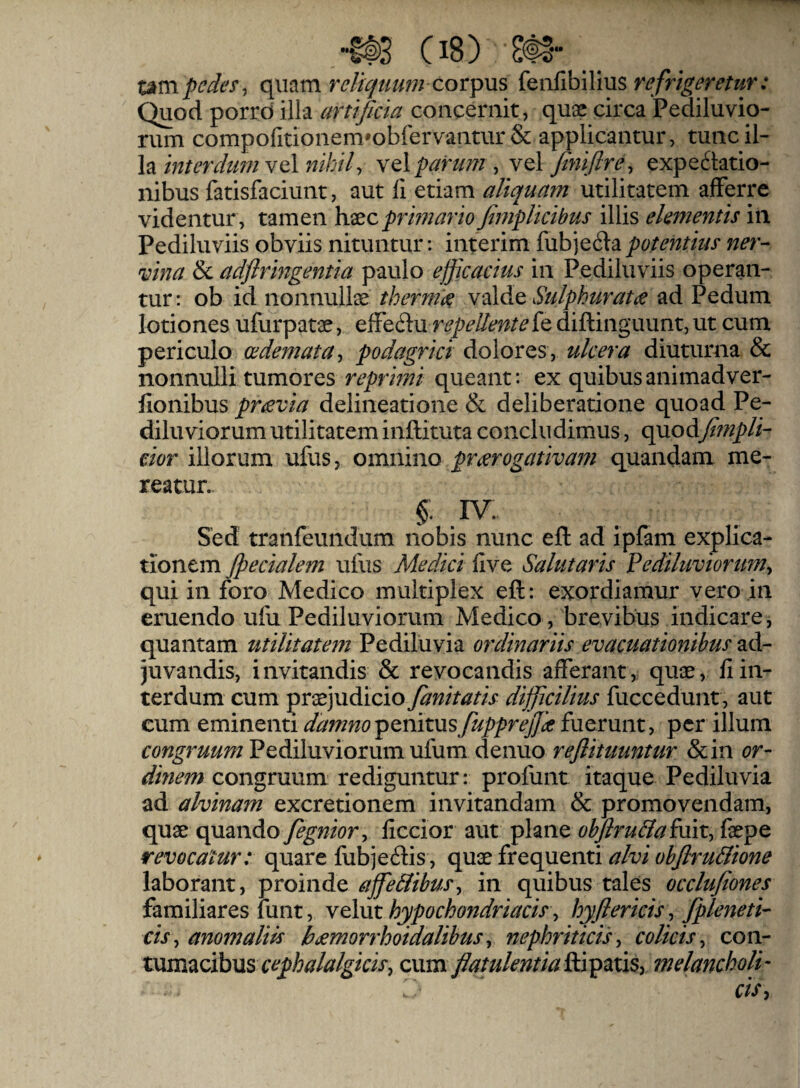 umpede^^ relicjtimn cor^ViS feiifibilius Quod porro illa artificia concernit, quae circa Pediluvio- rum compofitionem*obfervantur & applicantur, tunc il¬ lavel wi/)//, Yq\ parum y vel finiflre^ expe6tatio- nibus fatisfaciunt, aut 11 etiam aliquam utilitatem afferre videntur , tamen h.xc prmario fimplicibus illis elementis in Pediluviis obviis nituntur: interim fubjedla potentius ner¬ vina & adflringentia paulo efficacius in Pediluviis operan¬ tur: ob id nonnullae therm'(^e Sulphuratie ad Pedum lotiones ufurpatae, elFedu repellentefe diftinguunt, ut cum periculo oedemata-, podagrici dolores, ulcera diuturna & nonnulli tumores reprimi queant: ex quibusanimadver- fionibus pravia delineatione & deliberatione quoad Pe- diluviorum utilitatem inftituta concludimus, quodfimpli- dor illorum ufus, omnino praerogativam quandam me¬ reatur. §. IV. Sed tranfeundum nobis nunc efl: ad ipfam explica¬ tionem Jpecialem ufus Medici live Salutaris Ve diluviorum-, qui in foro Medico multiplex eft: exordiamur vero in eruendo ufu Pediluviorum Medico, brevibus indicare, quantam utilitatem Pediluvia ordinariis evacuationibus zAr juvandis, invitandis & revocandis alferant, quae, IIin¬ terdum cum pvx]VidLiCio fanitatis difficilius fuccedunt, aut cum eminenti damno penitus fupprejjk fuerunt, per illum Pediluviorum ufum denuo reflituuntur &in or- dinem congruum rediguntur: profunt itaque Pediluvia ad alvinam excretionem invitandam & promovendam, quae quando fegnior, liccior aut plane ohjiru&aimtytx^Q revocatur: quare fubjeftis, quae frequenti alvi obfiruBione laborant, proinde affeBibus, in quibus tales occlufiones familiares funt, Ythxt hypochondriacis, hyftericis , fipleneti- ds, anomaliis h^morrhoidaUbus, nephriticis, colicis., con¬ tumacibus cum fiatulentia&i^nxSy melancholy