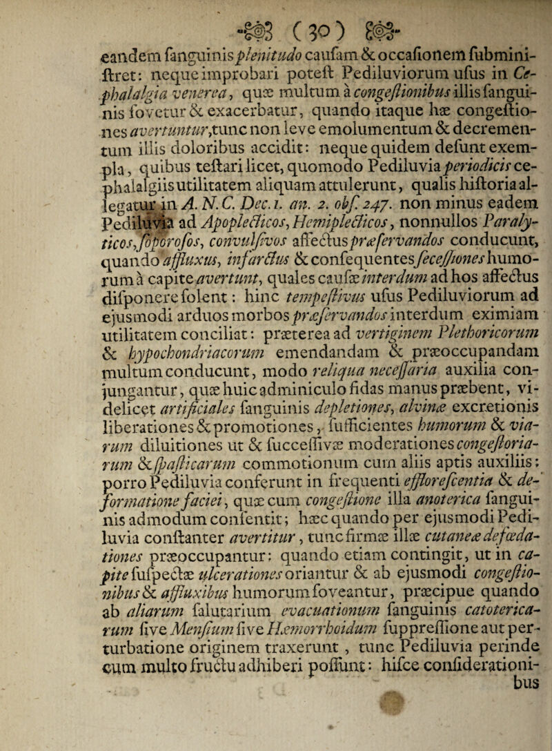 (90) m- eandem (zngninis plenitudo caufam & occafionem fubmiiii- ftret: neque improbari poteft Pediluviorum ufus i\\ Ce¬ phalalgia venerea-, quGS multum a illis fangui- nis io^ /'etur& exacerbatur, quando itaque hae congeftio- nes avertuntuTytxmc non leve emolumentum & decremen¬ tum iliis doloribus accidit: neque quidem defunt exem¬ pla, quibus teftari licet, quomodo Pediluvia/>mW/aVce- phalalgiisutilitatem aliquam attulerunt, qualis hiftoria al¬ legatur in A. N. C. Dec. i. an. 2. obf. 24J. non minus eadem Pedilu^# ad Apople&icoSy HemipleBicos, nonnullos Paraly¬ ticos, foporofos, convuifivos 2i?^tdiMspri!efervandos conducunt, affluxm, infar&m &confequentesy^r^6<w^'rhumo¬ rum a c‘^p\tc avertunt, quales ad hos afte61us difponerefolent: hinc tempcflivus ufus Pediluviorum ad ejusmodi arduos morbosinterdum eximiam utilitatem conciliat: praeterea ad vertiginem Plethorkorum & hypochondriacorum emendandam & praeoccupandam multum conducunt, \noio reliqua necejjaria auxilia con¬ jungantur, quae huic adminiculo fidas manus praebent , vi¬ delicet artificiales fanguinis depletiones, alvinas excretionis liberationes & promotiones, fufficientes humorwn & via¬ rum diluitiones ut & fucceflivas moderationes rum &,fpafitcaru7n commotionum cum aliis aptis auxiliis; porro Pediluvia conferunt in frequenti efflorefcentia & de- forrnatmie faciei, quae cum congeflione illa anoterica fangui¬ nis admodum coiifentit; haec quando per ejusmodi Pedi- luvia conftanter avertitur, tuncfirmce illae cut aneee defce da¬ tiones praeoccupantur; quando etiam contingit, ut in ca¬ pite fufpeclae ulceratmjes oriantur & ab ejusmodi congefiio- humorum foveantur, praecipue quando ab aliarum falutarium evacuatiommi fanguinis catoterica- rum five Me^jfium fi ve ILetriorrhoidum fupprefTione aut per¬ turbatione originem traxerunt , tunc Pediluvia perinde cum multo frullu adhiberi poliunt: hifce confiderationi-