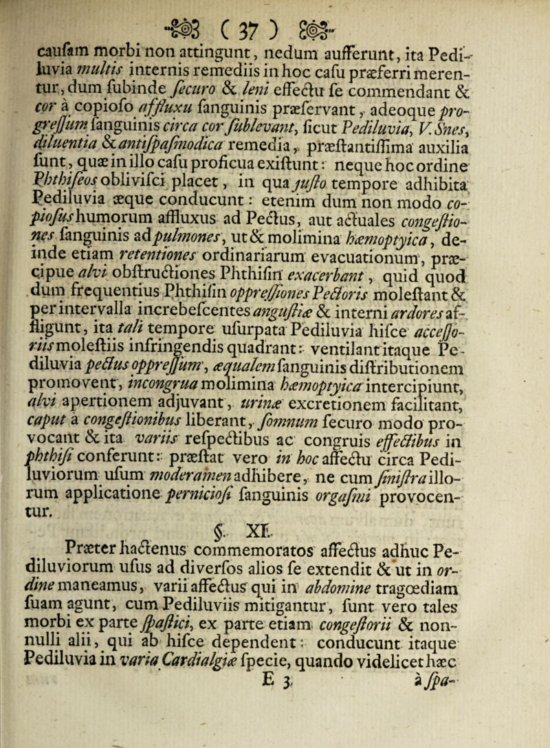 cauftm morbi non attingunt, nedum aufFerunt, ita Pedi- luvia multis internis remediis in hoc cafu proferri meren¬ tur, dum fubinde & leni effectu fe commendant & cor a copiofo afflum fanguinis praefervant adeoque pro- grejjum^mgxxmiscm fient Pediluvia^ V.Snes, diluentia &ianttJpaJinodica xexne&z-f. praeffantiflima' auxilia funt, quaein illo cafu proficua exiftunt; neque hoc ordine Phtbifeos oblivifei placet, in c^n^jujlo tempore adhibita Pediluvia seque conducunt: etenim dum non modo co- piofushnmomm affluxus ad Peclus, aut afthales coyigejlio- nes fanguinis pulmones, ut & molimina haemoptyica, de¬ inde etiam retentiones ordinariarum’ evacuationum’, prse- qipue alvi obftrudiones Phthifiit exacerbant, quid ^od dum fttc{ne\\tins VhtUf^^ moleftant& per intervalla increbe{centes ^?;^/^/if & interniaf¬ fligunt, 'it^ talt tempore ufiirpata Pediluvia hifce n/Vmoleftiis infringendis quadrant: ventilant itaque Pe¬ diluvia aqualem fsingnixiis diftributionem promovent, incongruamolimina hainoptyicainttvcipinnt, alvi apertionem' adjuvant, urina' excretionem facilitant, caput a congefiionibus liberant,- foinnum fecuro modo pro¬ vocant &ita variis' refpedtibus ac congruis effe&ibus in phthijiconferunt:- praeftat vero in hoc*iffechx circa Pedi- luviorum ufum ne cum JiniJlra iWo- rum applicatione perniciofi fanguinis orgaftni provocen¬ tur. §. xr.- Praeter hactenus commemoratos’ affedus adhuc Pe- diluviorum ufus ad diverfos alios fe extendit & ut in or¬ dine maneamus, varii affeilusr qui in- abdomine tragoediam fuam agunt, cumPediluviis mitigantur, funt vero tales morbi ex parte JpaJiici, ex parte etiam^ congeftorii Sc non¬ nulli alii, qui ab hifce dependent: conducunt itaque Pediluvia in varia Cardialgia fpecie, quando videlicethaec E 3, i ^a-