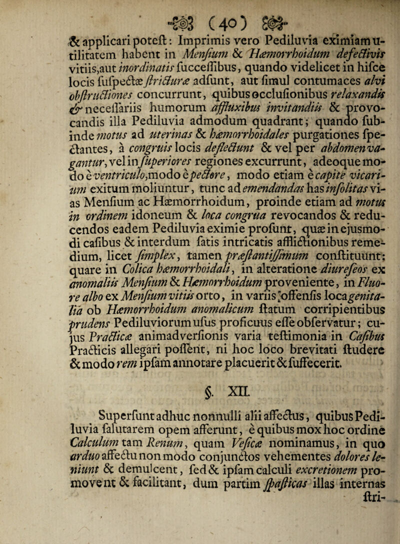 C 4^) applicari poteft: Imprimis vero Pediluvia eximiam u- tilitatem habent in Menjtum & Hamorrhoidum defe&ivis vitiis,aut inordinatu fucceflibus, quando videlicet in hifce locis fufpeftseJiri&ur<e adfunt, aut fimul contumaces alvi obflriiBiones concurrunt, quibusocclufionibus neceflariis humorum affluxibm invitandw & provo¬ candis illa Pediluvia admodum quadrant; quando fub- inde uiotus ad uterinas & heemorrhoidales purgationes fpe- ^antes, a congruis \ocis defie&unt & vel per abdomen va^ gantur, vel mfuperiores regiones excurrunt, adeoque mo^ do e ventriculo^moAo epe&ere, modo etiam e capite vicari- tm exitum moliuntur, tunc ad emendandas hzsinfolitas vi¬ as Menfium ac Haemorrhoidum, proinde etiam ad motus in ordinem idoneum & loca congrua revocandos & redu¬ cendos eadem Pediluvia eximie profunt, quae in ejusmo¬ di cafibus & interdum fatis intricatis afflidlionibus reme¬ dium, Yicot Jimplex ^ prafiantijjimum conftituiint; quare in Colica hamorrhoidali ^ in alteratione diurefeos ex anomaliis Menfium & H^morrhoidum proveniente, in Fluo^ re albo ex Menfium vitiis orto, in variis ^ofFenfis loc^genita- lia ob Hdemorrhoidum anomalkum ftatum corripientibus prudens Pediluviorumufus proficuus elTeobfervatur; cu¬ jus Vra&icdc animadverfionis varia teftimonia in Cafibus Pradicis allegari poflent, ni hoc loco brevitati ftuderc &modo rem ipfamannotare placuerit&fufFeceric. §. xn Superfunt adhuc nonnulli alii affectus, quibus Pedi¬ luvia falutarem opem afferunt, e quibus mox hoc ordine Calculum tam Renum, quam Vefictc nominamus, in quo ^r^ii/oaffeftu non modo conjundlos vehementes dolores le^ niunt 8c demulcent, fed& ipfam calculi excretionem pro¬ movent & facilitant, dum pzxxkm jpafiicas illas internas