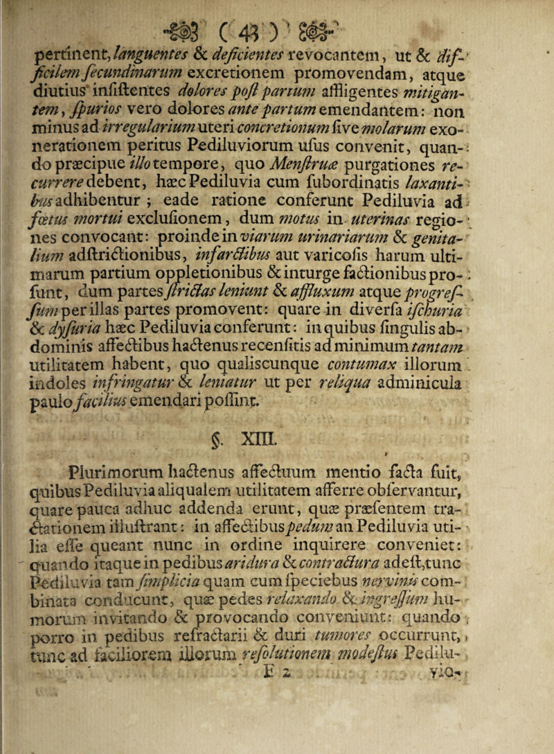 SL. (4^)’ pertinent Janguentes 8c de^ciemes revocmtem y ut& J^ci/emJecundmanmQxcrctionem promovendam, atque diutiiis‘ infiftentes dolores pofl panum affligentes mitigan¬ tem ^fpurios vero doloxQs ante partum &mQn.d2ii\ttm: non minus ad irregularium uteri concretionum five molarum exo¬ nerationem peritus Pediluviorum ufus convenit, quan-; do praecipuetempore, quo purgationes debent, haecPediluvia cum fubordinatis laxanti-^ te adhibentur ; eade ratione conferunt Pediluvia ad* foetus mortui exclufionem, dum motm in uterinas regio- \ nes convocant: proinde in urinariarum & genita¬ lium adftridionibus, infar&ibm aut varicofis harum ulti¬ marum partium oppletionibus &inturgefa6iionibuspro-: fimt, dum partes Jtri&as leniunt & affluxum atque progref per illas partes promovent : quare in diYQvilix ifihuria & dyfuria haec Pediluvia conferunt: in quibus lingulis ab¬ dominis affeftibus ha<Senus recenfitis ad minimum tantam utilitatem habent, quo qualiscunque contumax illorum ' indoles infrmgatur & leniatur ut per reliqua adminicula paulo facilius emendari poffint. §. XIIL Y Plurimorum haeSenus affeiluum mentio faeSa fuit, quibus Pediluvia aliqualem utilitatem afferre obfervantur, quare pauca adhuc addenda erunt, quee praefentem tra¬ ctationem iiiuffrant: in affefiibus/^^^/z/zj an Pediluvia uti¬ lia effe queant nunc in ordine inquirere conveniet: ^ quando \t^(^tinpt^iovisaridura&icontra&ura adefftunc Pediluvia tam/mplicia Q^2im cumfpeciebus nervina com- binata conducunt, qux ptdts relaxando ix ingrejjumhxi- moruiu invitando & provocando conveniunt: quando * porro in pedibus refrailarii & duri tumores occurrunt,. tunc ad taciiiorem i]iQi\xm refolutionem modejlus Pedilu-