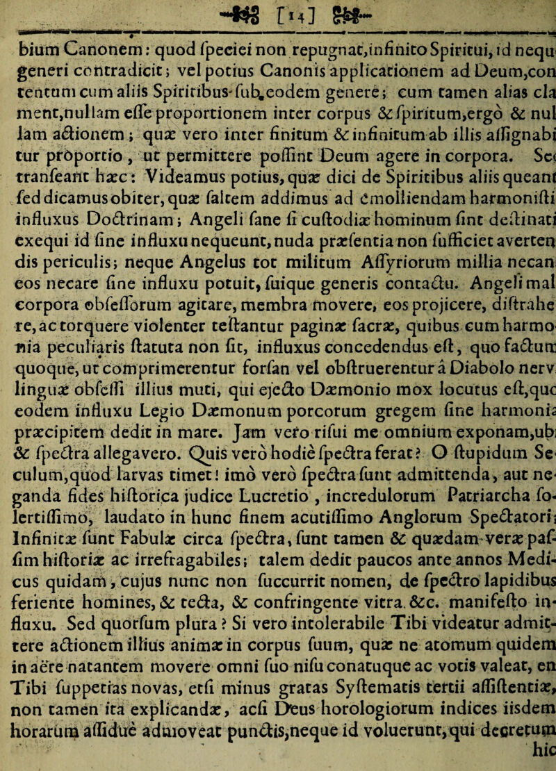 -**3 r14 ] s&f-* i-inm* .mvmr- r. ... ■■■—  1 1 . ” ' *! bium Canonem: quod fpeciei non repugnat,infinito Spiritui, id nequ< generi contradicit; vel potius Canonis applicationem adDeum,con centum cum aliis Spiriribus-fuh.eodem genere; cum tamen alias cla ment,nullam efle proportionem inter corpus &fpiriturn,erg6 & nui lam adionem; quae vero inter finitum & infinitum ab illis alfignabi tur prbporcio , ut permittere poffinc Deum agere in corpora. Sc< tranfeant haec : Videamus potius, qua? dici de Spiritibus aliisqueam Ted dicamus obiter, qua: faltem addimus ad emolliendam harmonifti influxus Do&rinam ; Angeli fane fi cuftodix hominum fint deflinati exequi id fine influxu nequeunt, nuda prarfentianon fufficiet averten dis periculis; neque Angelus tot militum Afiyriorum millia necan eos necare fine influxu potuit, fuique generis contadu. Angelimal corpora ©bfeflorum agitare, membra movere, eos projicere, diftrahe re,actorquere violenter teftantur pagina: facra:, quibus eum harmo «ia peculiaris ftatuta non fit, influxus concedendus eft, quofa&utr quoque, ut comprimerentur forfan vel obftruerentur a Diabolo nerv lingua: obfeifi illius muti, qui ejefto Daemonio mox locutus eft,quc eodem influxu Legio Da:monum porcorum gregem fine harmonia praecipitem dedit in mare. Jam veto rifui me omnium exponam,ubi & fpe&ra allegavero. Quis vero hodie fpe&ra ferat? O ftupidum Se< culum,quod larvas timet i imo vero fpe&rafunt admittenda, aut ne¬ ganda fides hiftoriea judice Lucretio , incredulorum Patriarcha fo- lertiflimb, laudato in hunc finem acutiflimo Anglorum Spe&atori; Infinitae funt Fabula: circa fpe£tra,funt tamen & qua:dam vera: paf- fimhiftoria: ac irrefragabiles; talem dedit paucos ante annos Medi¬ cus quidam, cujus nunc non fuccurrit nomen, de fpc&ro lapidibus feriente homines, & te&a, &: confringente vitra. &c. manifefto in¬ fluxu. Sed quorfum plura ? Si vero intolerabile Tibi videatur admit¬ tere a&ionem illius anima: in corpus fuum, qua: ne atomum quidem in aere natantem movere omni fuo nifu conatuque ac votis valeat, en Tibi fuppetias novas, etfi minus gratas Syftematis tertii afliflentia:, non tamen ita explicanda:, aefi I>eus horologiorum indices iisdem horarum aflidtfe admoveat pungis,neque id voluerunt,qui decretum
