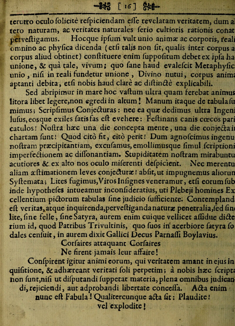[ .*£] tcrutro oculo folicite refpiciendam efte revelatam veritatem, dum al tero naturam, ac veritates naturales ferio cultioris rationis cofiat petveftigamus. Hocque ipfum vult unio animae ac corporis, feali omnino ac phyfica dicenda (etfi talis non fit, qualis inter corpus a corpus aliud obtinet) conftituere enim fuppofitum debet ex ipfa ha< unione, & qua tale, vivum; quo fane haud evalefcic Metaphyfic unio , nifi in reali fundetur unione , Divino nutui, corpus anima aptanti debita, etfi nobis haud clare ac diftin&e explicabili. Sed abripimur in mare hoc vaftum ultra quam ferebat animus litora libet Iegere,non egredi in altum J Manum itaque de cabulafu mimus; Scripfimus Conjeduras: nec ea quas dedimus ultra Ingeni lufus,eosque exiles fatis fas eft evehere: Feftinans canis coecos pari catulos! Noftra haec una die concepta mente, una die conje£taii chartam funt! Quod cito fit, cito perit! Dum agnofcimus ingenu noftram praecipitantiam, excufamus,emollimusque fimul fcriptioni imperfectionem ac difionantiam. Stupiditatem noftram mirabuntu acutiores & ex alto nos oculo miferenti defpicienc. Nec merentu aliam seftimationem leves conje&urae! abfit,ut impugnemus aliorun Syftemaca; Lites fugimus,VirosInfignesveneramur, etfi eorumfub inde hypothefes intueamur inconfideratius, uti Plebeji homines Ex cellentium pi&orum tabulas fine judicio fufficience: Contemplandi eft veritas,atque inquirenda,perveftiganda naturae penetralia,(ed fin( lite, fine felle, fine Satyra, aurem enim cuique vellicet alfidue didie rium id, quod Patribus Trivuitinis, quo fuos iri acerbiore fatyra fo dales cenfuic, in aurem dixit Gallici Decus Parnaffi Boylavius. Corfaires atcaquant Gorfaires Ne firent jamais leur affaire! Confpirent igitur animi eorum, qui veritatem amant in ejus in quifitione, &: adhaereant veritati foli perpetim; a nobis haec feripta non funt,nifi ut difputandi fuppetat materia, plena omnibus judican¬ di,rejiciendi, aut adprobandi libertate concefla. Ada enim nunc eft Fabula! Qualitercunque adta fit: Plaudite l vel explodite {