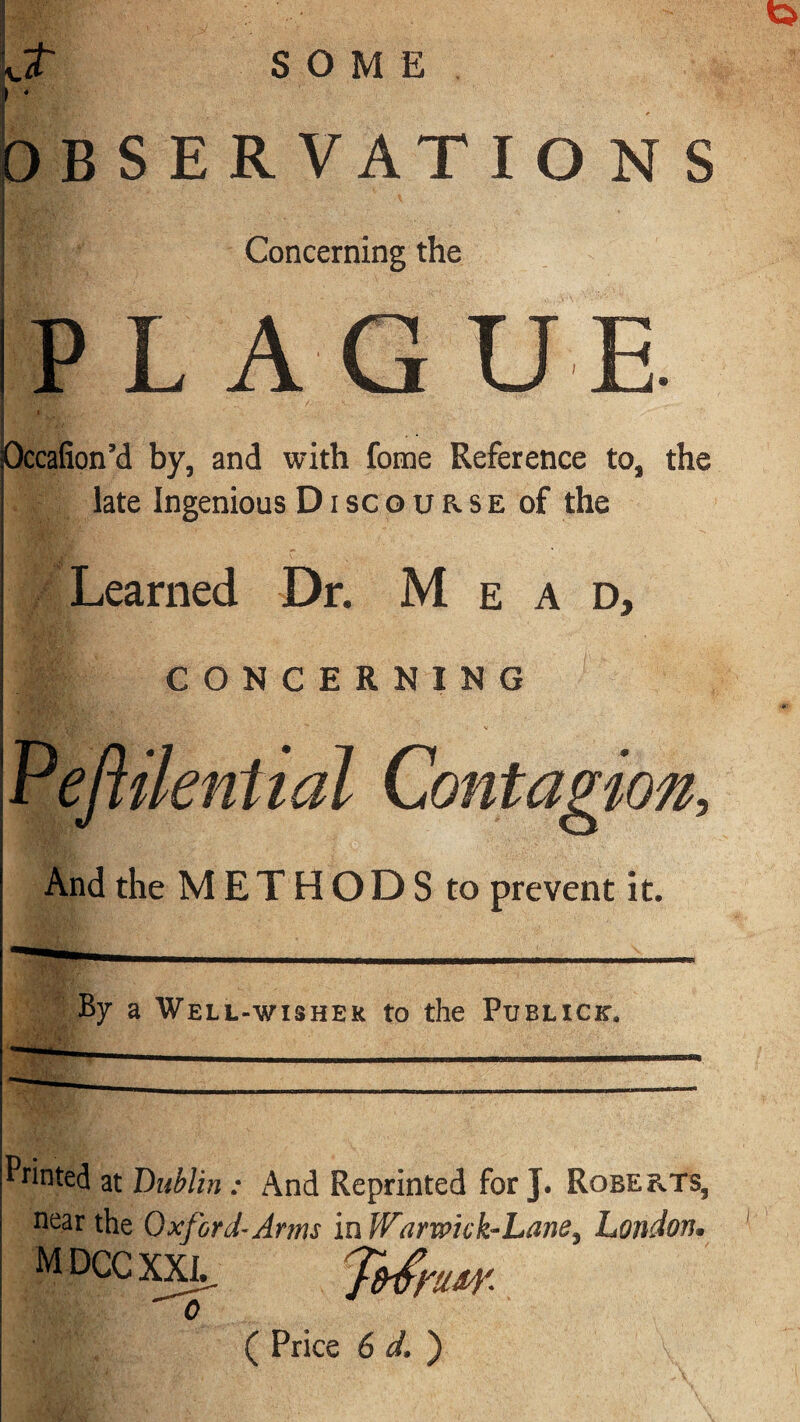 Jr SOME r OBSERVATIONS Concerning the |P L A G U E. I I L Occafion’d by, and with fome Reference to, the late Ingenious D i sc o u a s e of the Learned Dr. Mead, CONCERNING And the M E T H O D S to prevent it. By a Well-wisher to the Publick, Printed at Dublin : And Reprinted for J. Robe &.T8, near the Oxford-Arms in Warwick-Lane^ London• M DCC XXJL. o ( Price 6 d. )