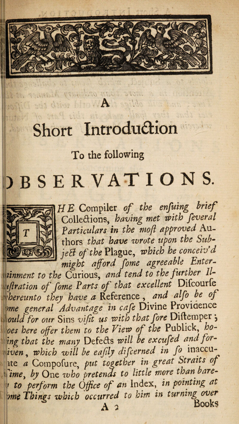 A Short Introdu&ion To the following ) B S E R VAT I ON S. I! / H E Compiler of the enfuing brief Cohesions, having met with feveral Particulars in the mojl approved Au¬ thors that have wrote upon the Sub- jeS of the Plague, which he conceiv'd might afford fotne agreeable Enter- linment to the Curious, and tend to the further ll- tf ration of fotne Parts of that excellent Difcourfe hereunto they have a Reference, and alfo be of me general Advantage in cafe Divine Providence ould for our Sins vifit us with that fore Diftemper j oes here offer them to the View of the Publick, ho- ing that the many Defeats will be excufed and for- iven, which will be eafily difcerned in fo inaccu- ite a Compofure, put together in great Straits of imey by One who pretends to little more than* bare- to perform the Office of an Index, in pointing at me Things which occurred to him in turning over ^ 2 Books
