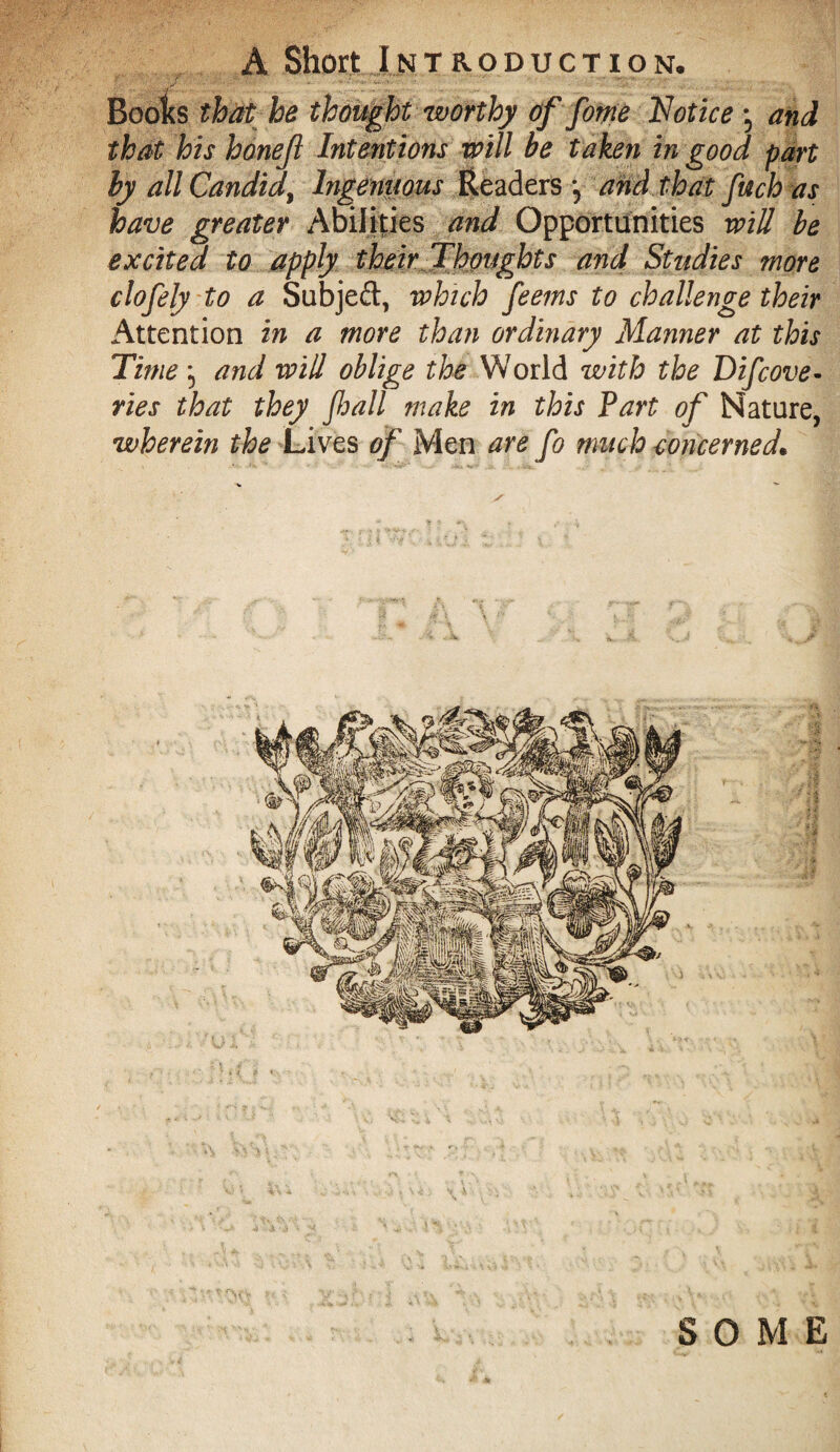 A Short Introduction. Boo^s that he thought worthy of fome Notice -5 and that his honejl Intentions will be taken in good part by all Candid, Ingenuous Readers *5 and that fuch as have greater Abilities and Opportunities will be excited to apply their Thoughts and Studies more clofely to a Subject, which feems to challenge their Attention in a more than ordinary Manner at this Time ; and will oblige the World with the Difcove- ries that they fall make in this Part of Nature, wherein the Lives of Men are fo much concerned. SOME