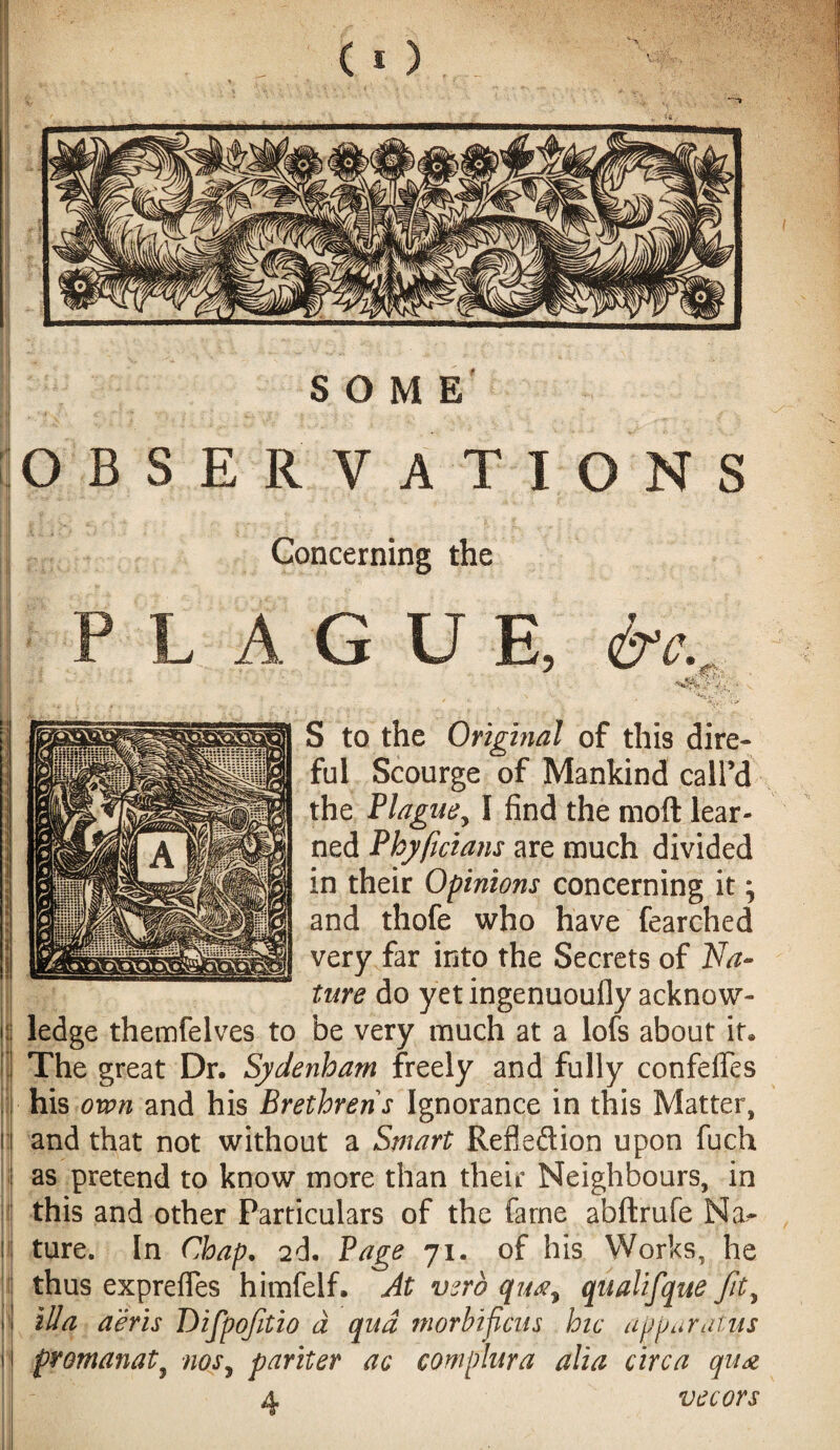 M » OBSERVATIONS Concerning the G U E, &c. V ; S to the Original of this dire¬ ful Scourge of Mankind call’d the Plague, I find the moll lear¬ ned Phyficians are much divided in their Opinions concerning it \ and thofe who have fearched very far into the Secrets of Na¬ ture do yet ingenuoufly acknow¬ ledge themfelves to be very much at a lofs about it. The great Dr. Sydenham freely and fully confeffes his own and his Brethren's Ignorance in this Matter, and that not without a Smart Reflection upon fuch as pretend to know more than their Neighbours, in this and other Particulars of the fame abftrufe Na¬ ture. In Chap. 2d. Page 71. of his Works, he thus exprefles himfelf. At verb quay qualifque ftty ilia a'eris Difpofitio d qua morbificus hie a ppar at if s promanat9 nos, pariter ac complura alia circa qua vecors